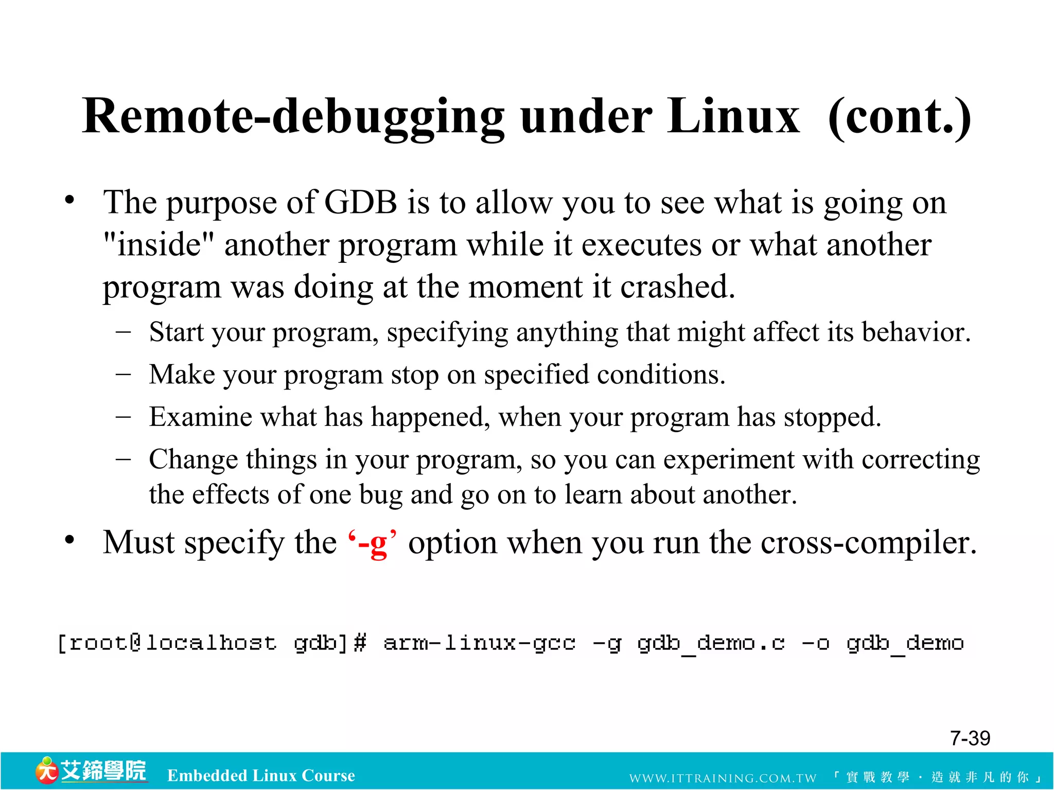 Remote-debugging under Linux (cont.) 
• The purpose of GDB is to allow you to see what is going on 
"inside" another program while it executes or what another 
program was doing at the moment it crashed. 
– Start your program, specifying anything that might affect its behavior. 
– Make your program stop on specified conditions. 
– Examine what has happened, when your program has stopped. 
– Change things in your program, so you can experiment with correcting 
the effects of one bug and go on to learn about another. 
• Must specify the ‘-g’ option when you run the cross-compiler. 
Embedded Linux Course 
7-39 
 