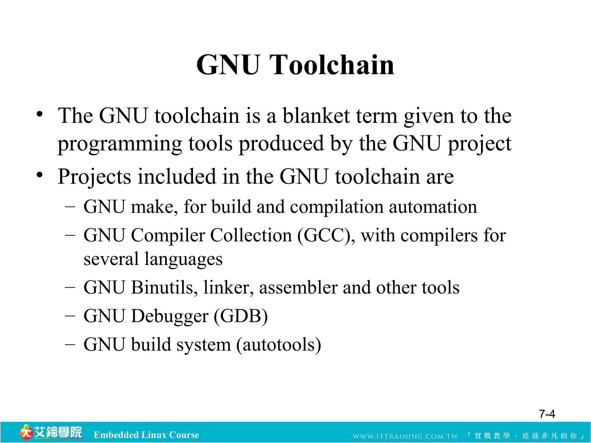 GNU Toolchain 
• The GNU toolchain is a blanket term given to the 
programming tools produced by the GNU project 
• Projects included in the GNU toolchain are 
– GNU make, for build and compilation automation 
– GNU Compiler Collection (GCC), with compilers for 
several languages 
– GNU Binutils, linker, assembler and other tools 
– GNU Debugger (GDB) 
– GNU build system (autotools) 
Embedded Linux Course 
7-4 
 