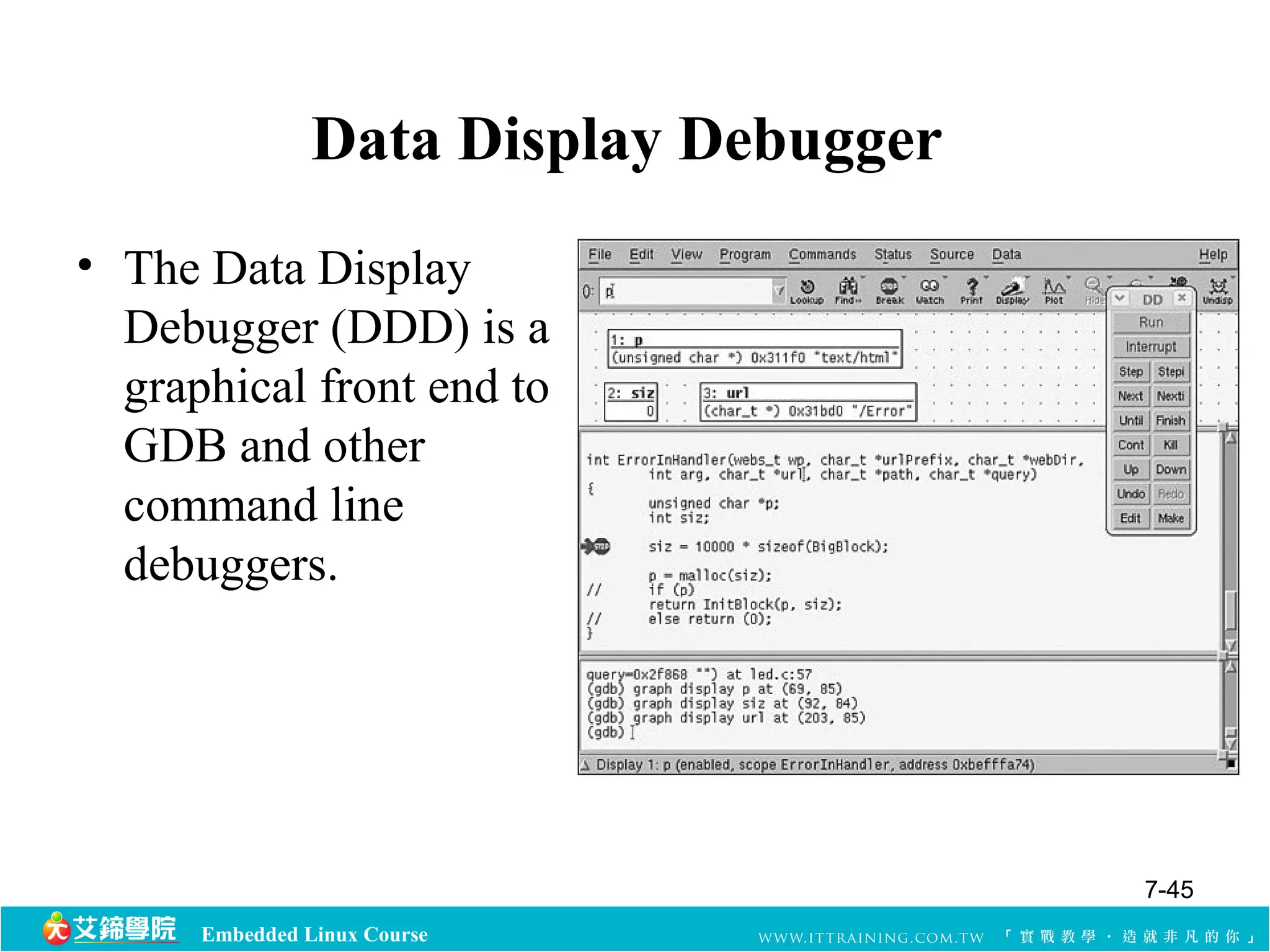 Data Display Debugger 
• The Data Display 
Debugger (DDD) is a 
graphical front end to 
GDB and other 
command line 
debuggers. 
Embedded Linux Course 
7-45 
 