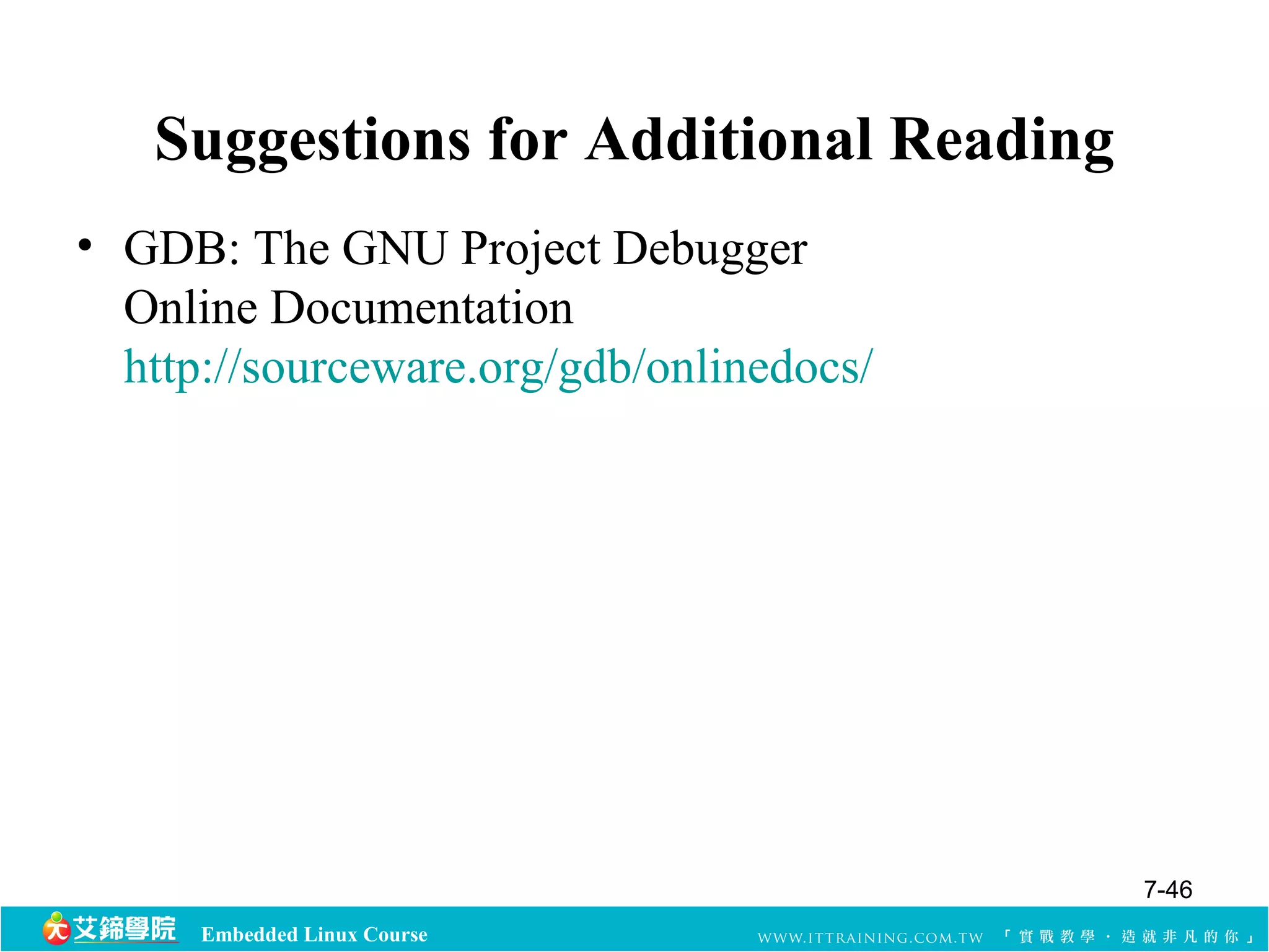 Suggestions for Additional Reading 
• GDB: The GNU Project Debugger 
Online Documentation 
http://sourceware.org/gdb/onlinedocs/ 
Embedded Linux Course 
7-46 
 