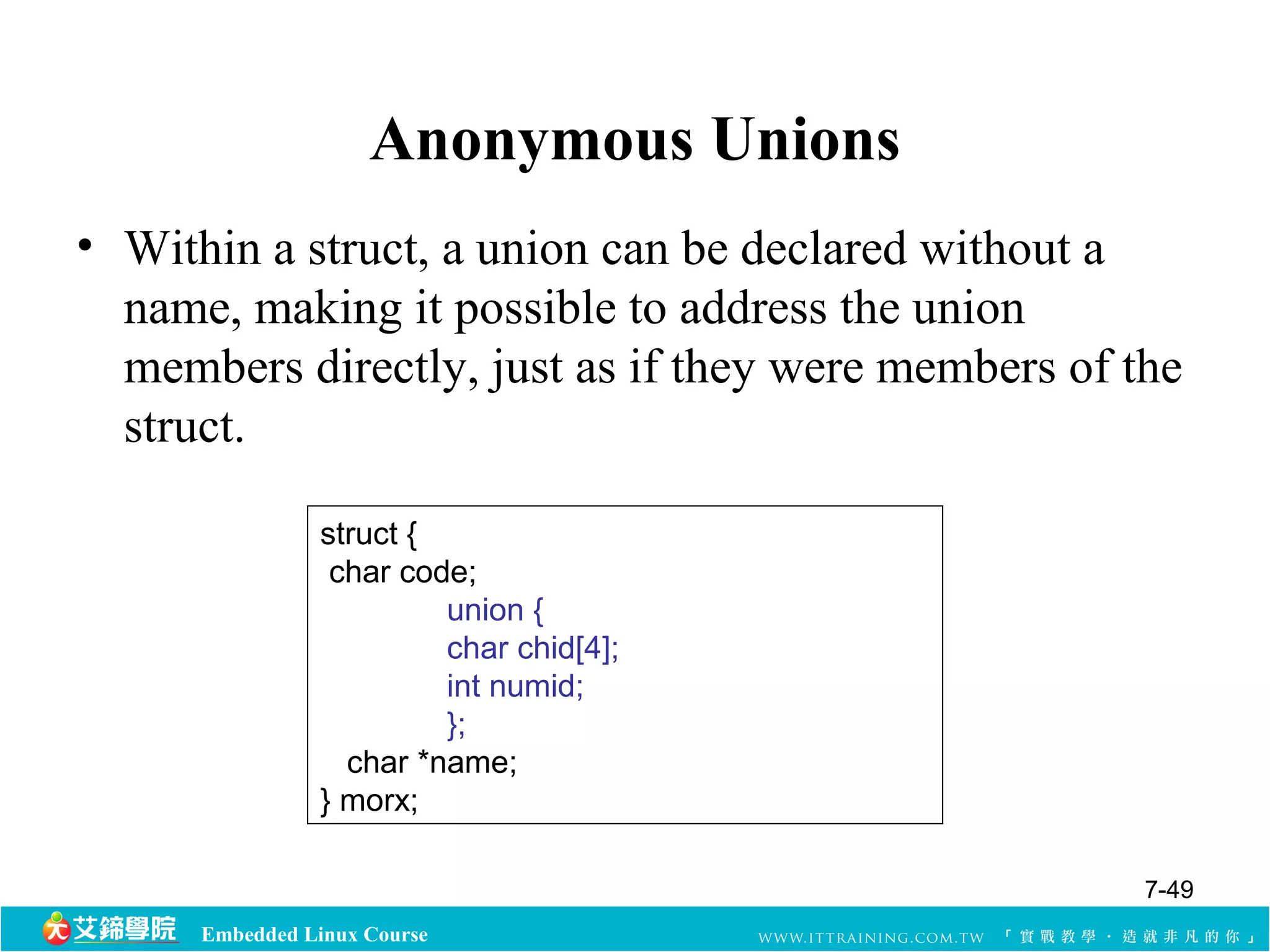 Anonymous Unions 
• Within a struct, a union can be declared without a 
name, making it possible to address the union 
members directly, just as if they were members of the 
struct. 
struct { 
char code; 
Embedded Linux Course 
union { 
char chid[4]; 
int numid; 
}; 
char *name; 
} morx; 
7-49 
 