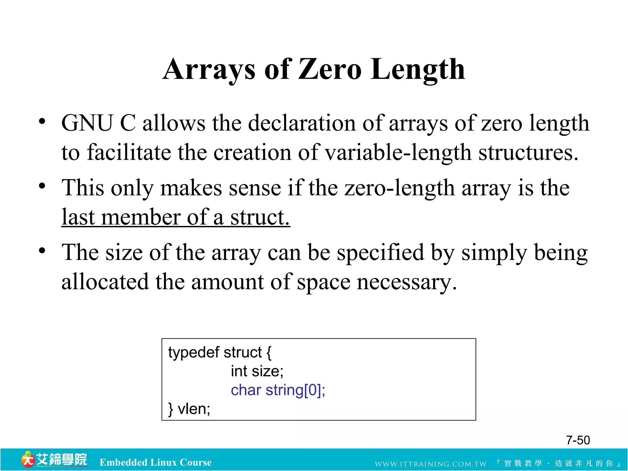 Arrays of Zero Length 
• GNU C allows the declaration of arrays of zero length 
to facilitate the creation of variable-length structures. 
• This only makes sense if the zero-length array is the 
last member of a struct. 
• The size of the array can be specified by simply being 
allocated the amount of space necessary. 
typedef struct { 
Embedded Linux Course 
int size; 
char string[0]; 
} vlen; 
7-50 
 