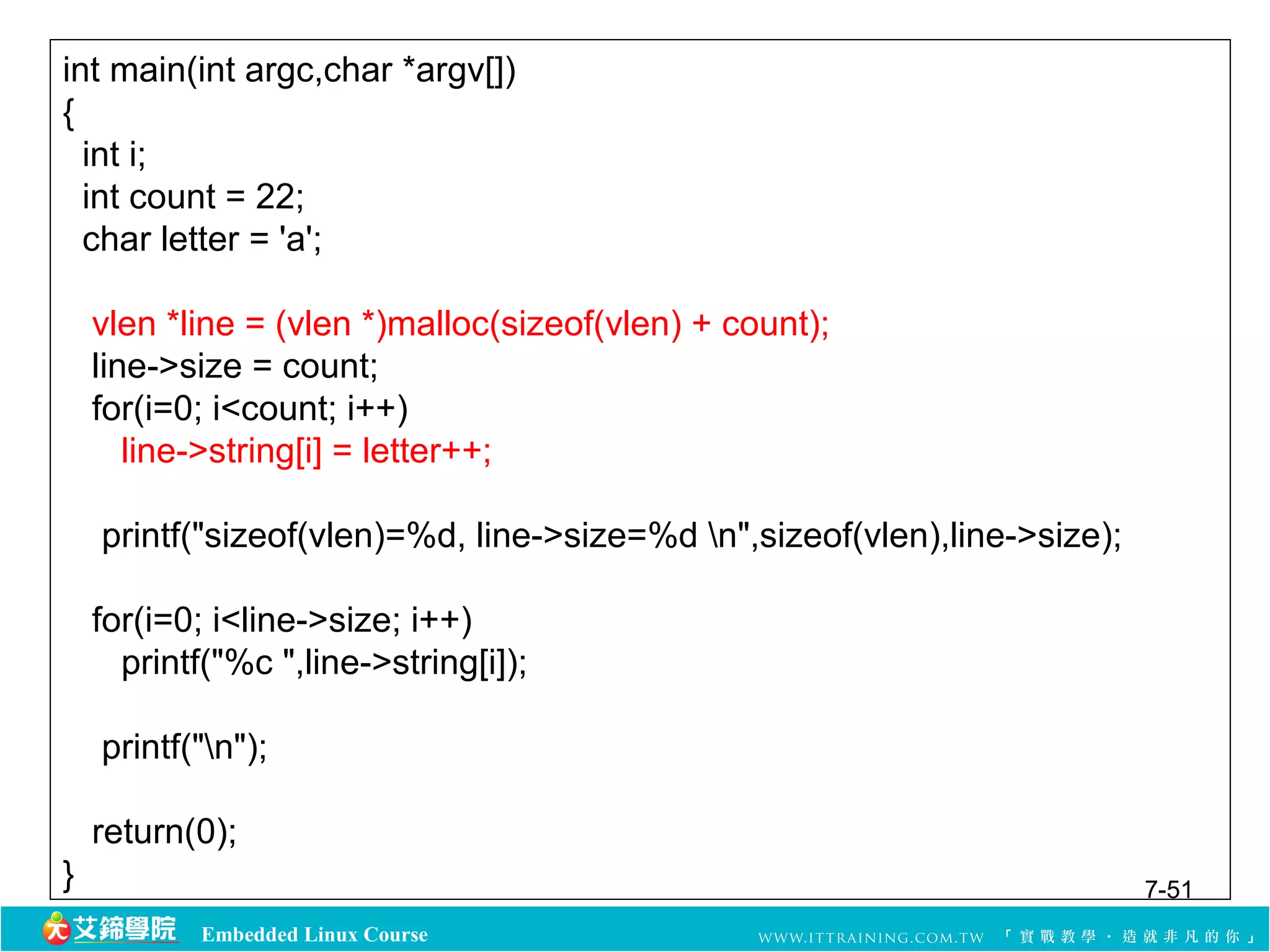 int main(int argc,char *argv[]) 
{ 
int i; 
int count = 22; 
char letter = 'a'; 
vlen *line = (vlen *)malloc(sizeof(vlen) + count); 
line->size = count; 
for(i=0; i<count; i++) 
line->string[i] = letter++; 
printf("sizeof(vlen)=%d, line->size=%d n",sizeof(vlen),line->size); 
for(i=0; i<line->size; i++) 
printf("%c ",line->string[i]); 
printf("n"); 
return(0); 
} 7-51 
Embedded Linux Course 
 