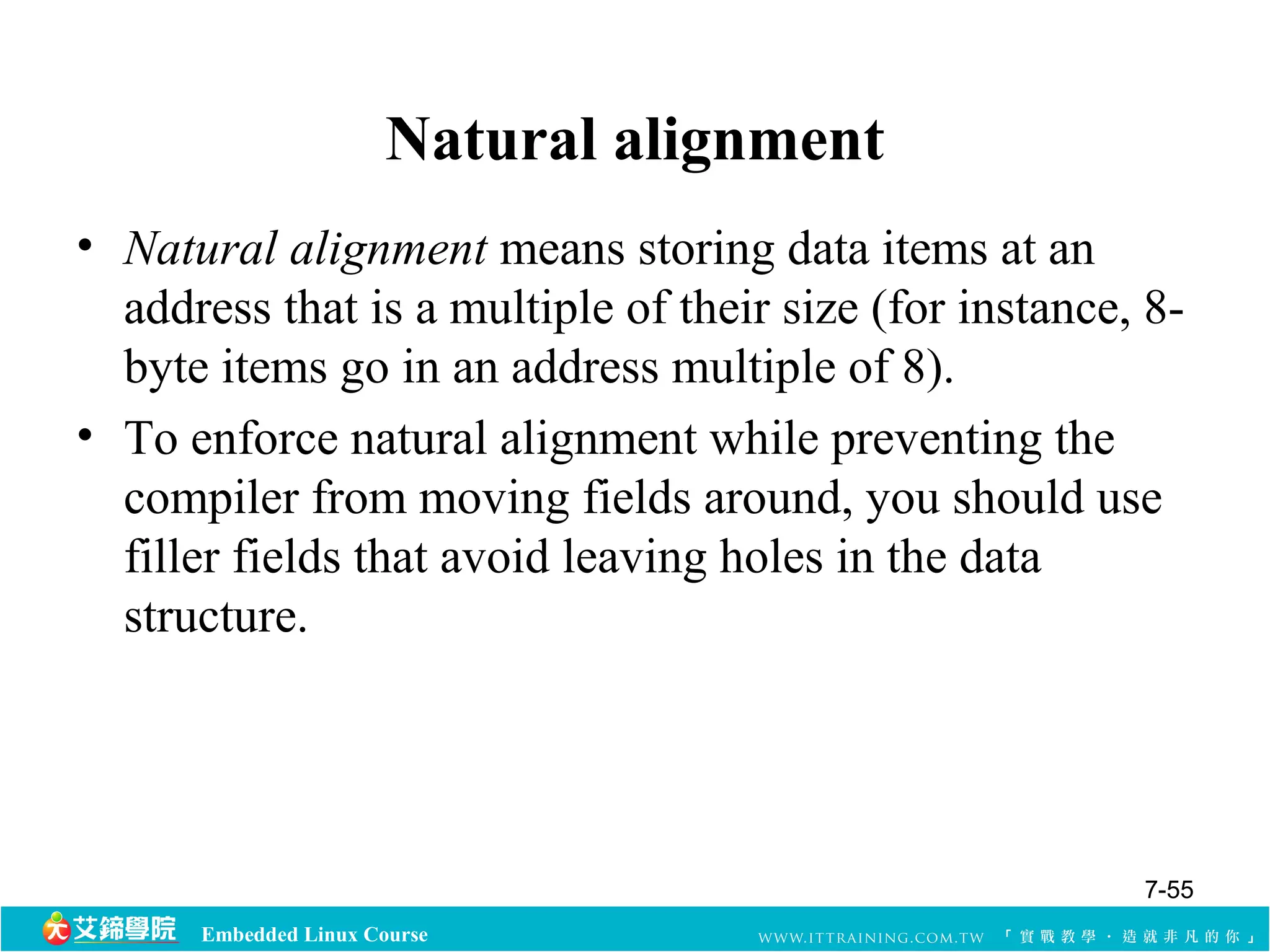 Natural alignment 
• Natural alignment means storing data items at an 
address that is a multiple of their size (for instance, 8- 
byte items go in an address multiple of 8). 
• To enforce natural alignment while preventing the 
compiler from moving fields around, you should use 
filler fields that avoid leaving holes in the data 
structure. 
Embedded Linux Course 
7-55 
 