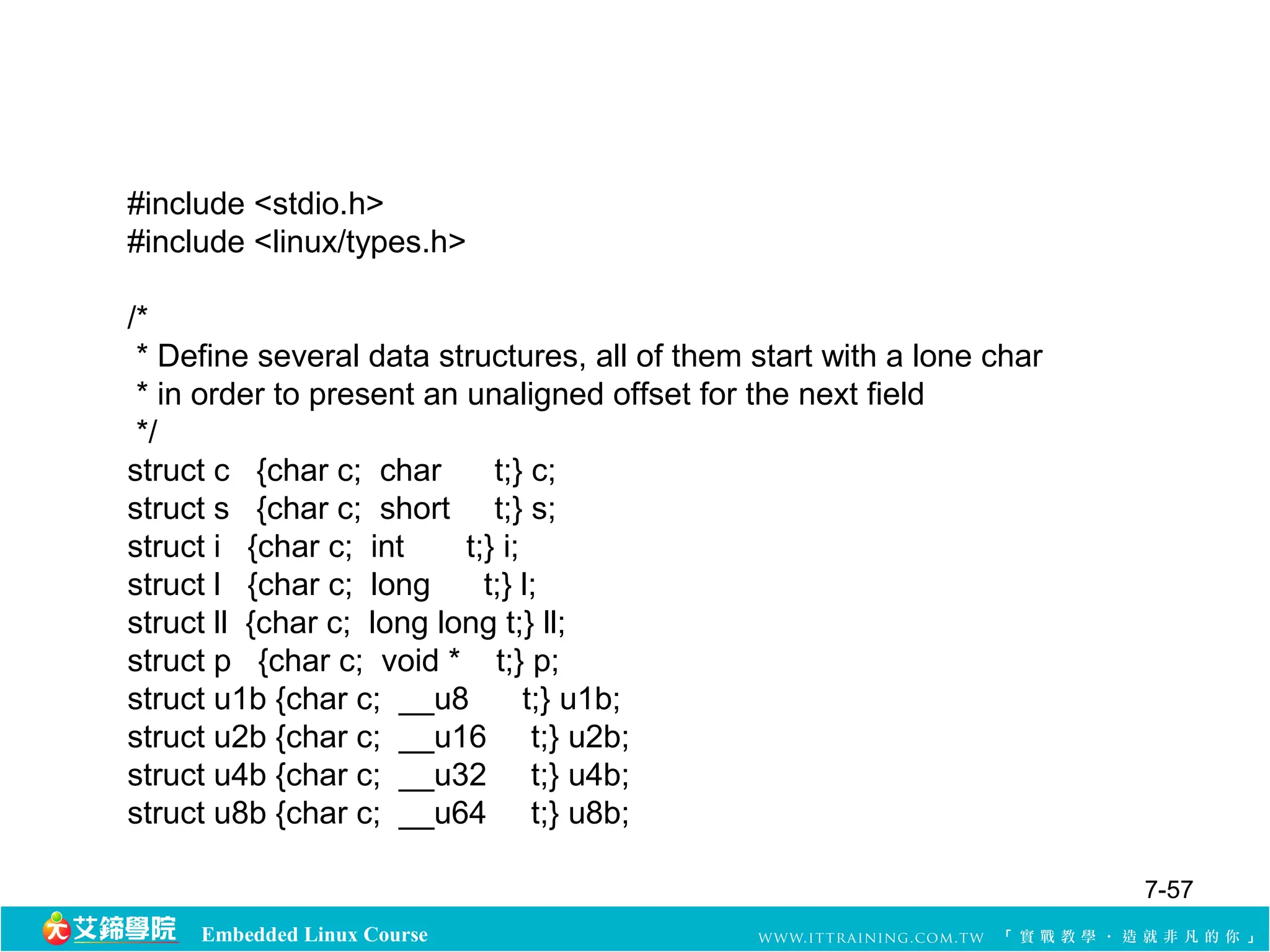 #include <stdio.h> 
#include <linux/types.h> 
/* 
* Define several data structures, all of them start with a lone char 
* in order to present an unaligned offset for the next field 
*/ 
struct c {char c; char t;} c; 
struct s {char c; short t;} s; 
struct i {char c; int t;} i; 
struct l {char c; long t;} l; 
struct ll {char c; long long t;} ll; 
struct p {char c; void * t;} p; 
struct u1b {char c; __u8 t;} u1b; 
struct u2b {char c; __u16 t;} u2b; 
struct u4b {char c; __u32 t;} u4b; 
struct u8b {char c; __u64 t;} u8b; 
Embedded Linux Course 
7-57 
 
