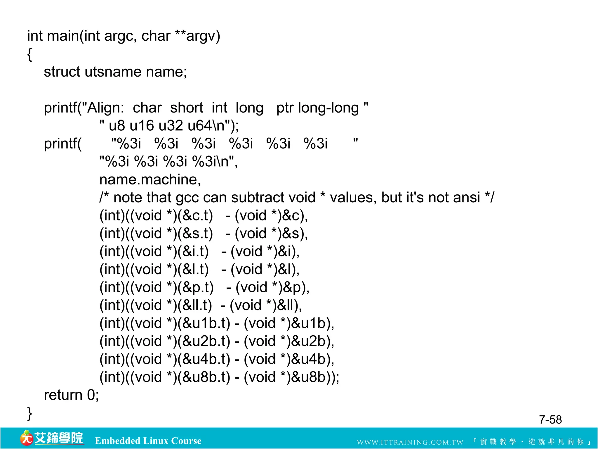 int main(int argc, char **argv) 
{ 
struct utsname name; 
printf("Align: char short int long ptr long-long " 
" u8 u16 u32 u64n"); 
printf( "%3i %3i %3i %3i %3i %3i " 
"%3i %3i %3i %3in", 
name.machine, 
/* note that gcc can subtract void * values, but it's not ansi */ 
(int)((void *)(&c.t) - (void *)&c), 
(int)((void *)(&s.t) - (void *)&s), 
(int)((void *)(&i.t) - (void *)&i), 
(int)((void *)(&l.t) - (void *)&l), 
(int)((void *)(&p.t) - (void *)&p), 
(int)((void *)(&ll.t) - (void *)&ll), 
(int)((void *)(&u1b.t) - (void *)&u1b), 
(int)((void *)(&u2b.t) - (void *)&u2b), 
(int)((void *)(&u4b.t) - (void *)&u4b), 
(int)((void *)(&u8b.t) - (void *)&u8b)); 
return 0; 
} 7-58 
Embedded Linux Course 
 