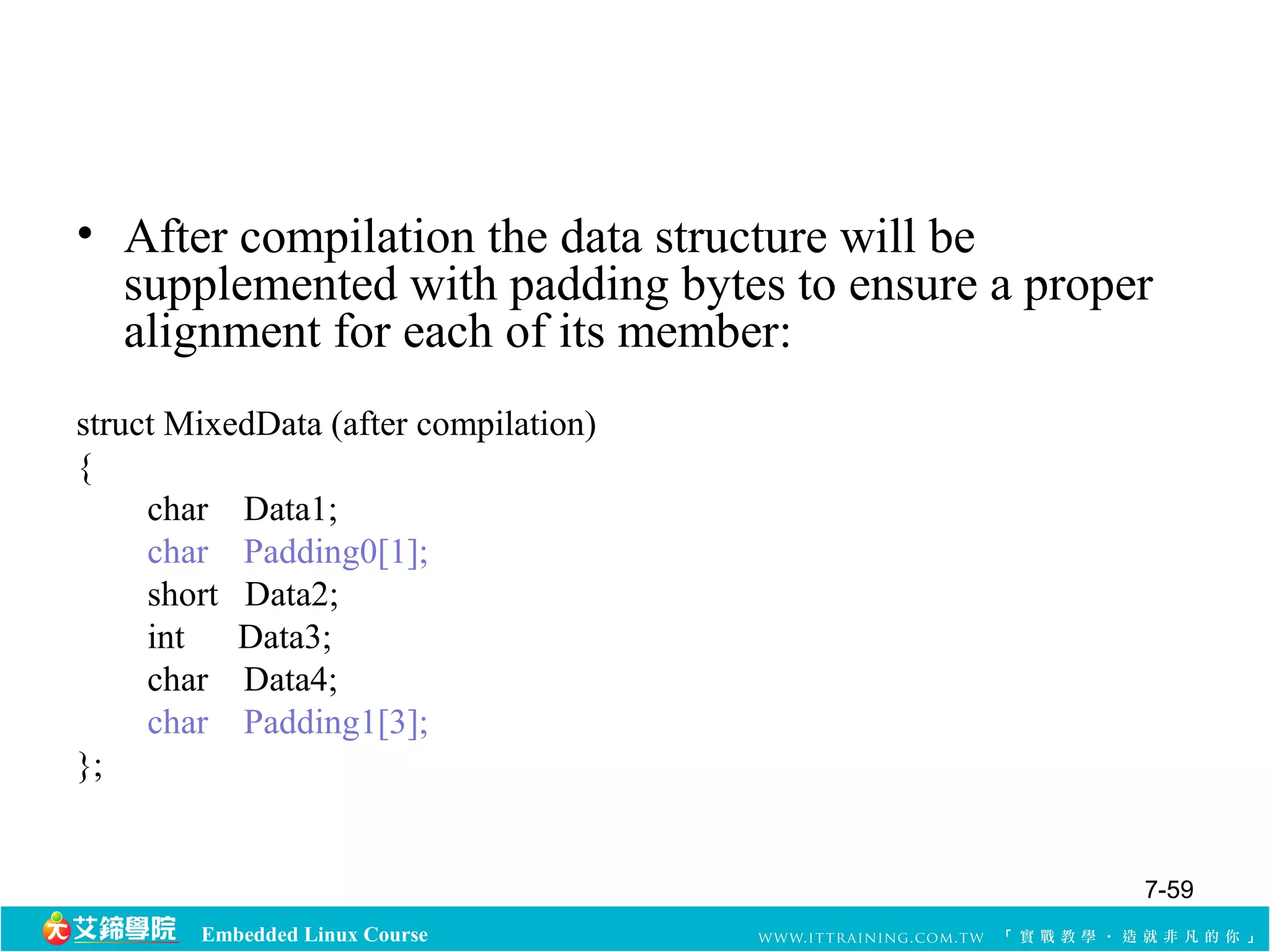 • After compilation the data structure will be 
supplemented with padding bytes to ensure a proper 
alignment for each of its member: 
struct MixedData (after compilation) 
{ 
char Data1; 
char Padding0[1]; 
short Data2; 
int Data3; 
char Data4; 
char Padding1[3]; 
Embedded Linux Course 
}; 
7-59 
 