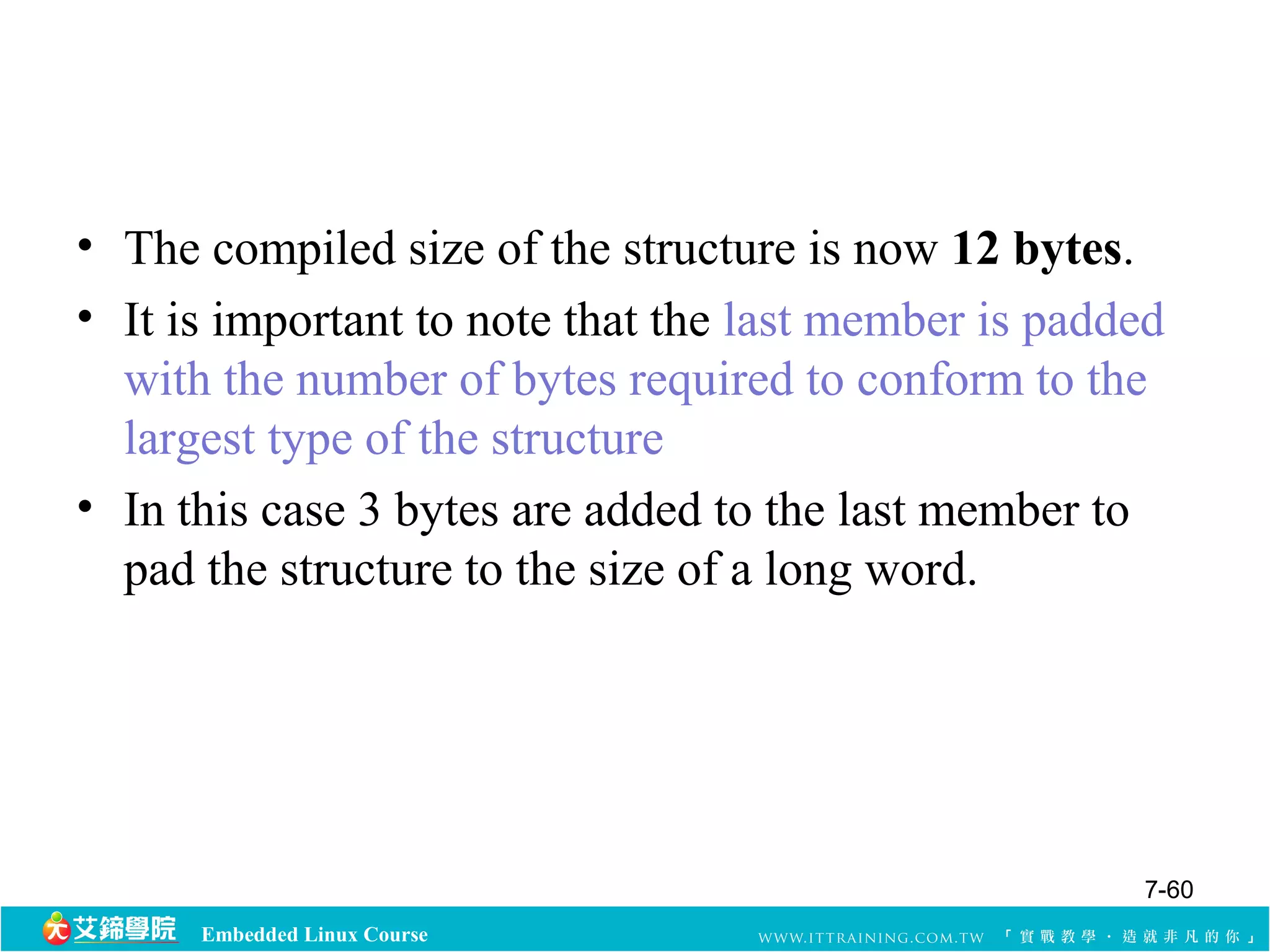 • The compiled size of the structure is now 12 bytes. 
• It is important to note that the last member is padded 
with the number of bytes required to conform to the 
largest type of the structure 
• In this case 3 bytes are added to the last member to 
pad the structure to the size of a long word. 
Embedded Linux Course 
7-60 
 
