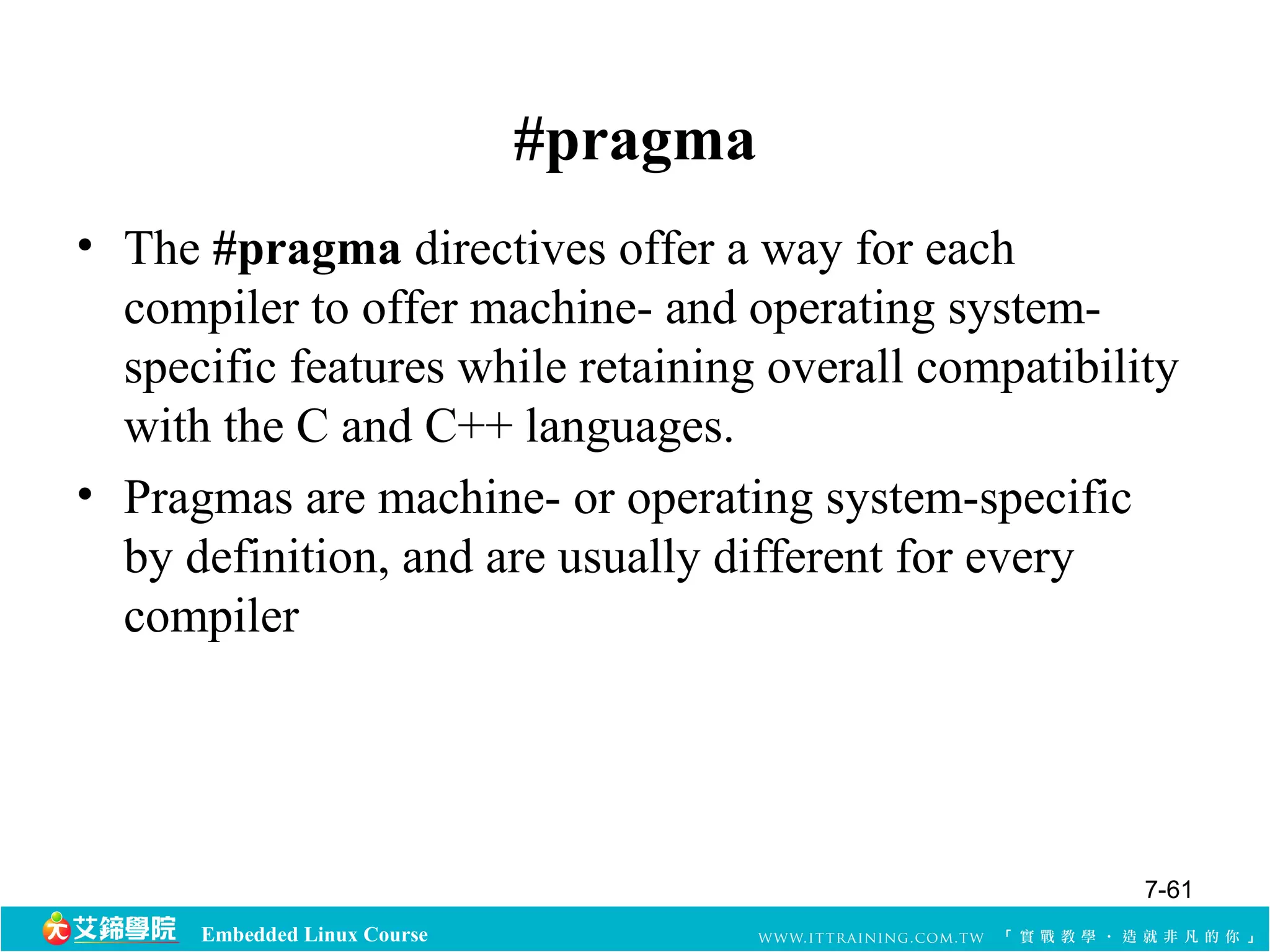 Embedded Linux Course 
#pragma 
• The #pragma directives offer a way for each 
compiler to offer machine- and operating system-specific 
features while retaining overall compatibility 
with the C and C++ languages. 
• Pragmas are machine- or operating system-specific 
by definition, and are usually different for every 
compiler 
7-61 
 