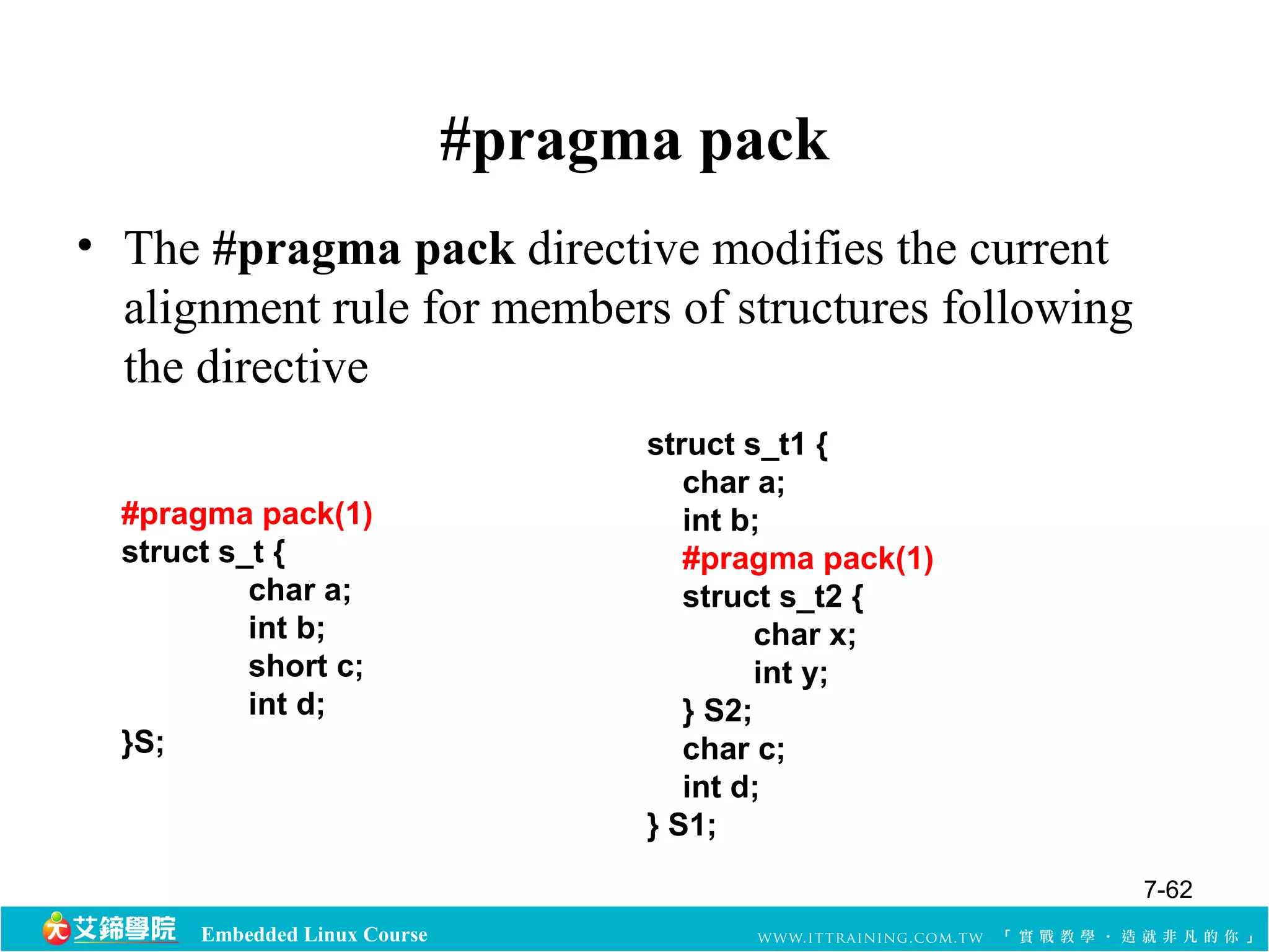 Embedded Linux Course 
#pragma pack 
• The #pragma pack directive modifies the current 
alignment rule for members of structures following 
the directive 
#pragma pack(1) 
struct s_t { 
char a; 
int b; 
short c; 
int d; 
}S; 
struct s_t1 { 
char a; 
int b; 
#pragma pack(1) 
struct s_t2 { 
char x; 
int y; 
} S2; 
char c; 
int d; 
} S1; 
7-62 
 