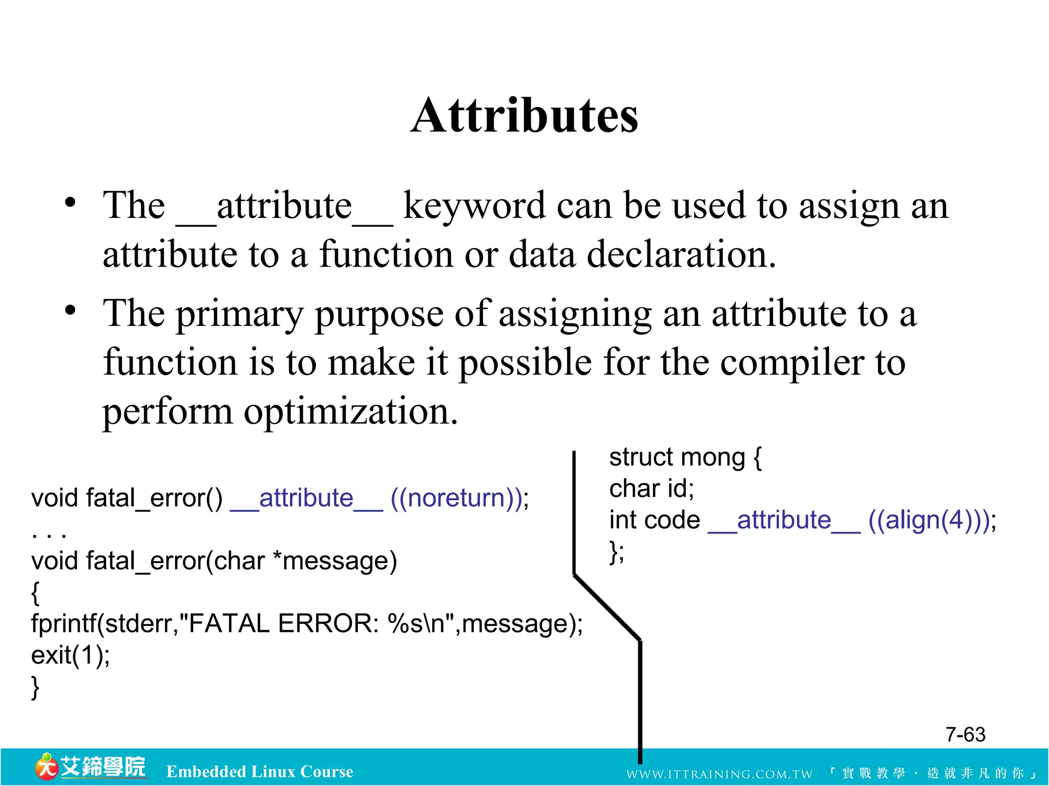 Embedded Linux Course 
Attributes 
• The __attribute__ keyword can be used to assign an 
attribute to a function or data declaration. 
• The primary purpose of assigning an attribute to a 
function is to make it possible for the compiler to 
perform optimization. 
void fatal_error() __attribute__ ((noreturn)); 
. . . 
void fatal_error(char *message) 
{ 
fprintf(stderr,"FATAL ERROR: %sn",message); 
exit(1); 
} 
struct mong { 
char id; 
int code __attribute__ ((align(4))); 
}; 
7-63 
 