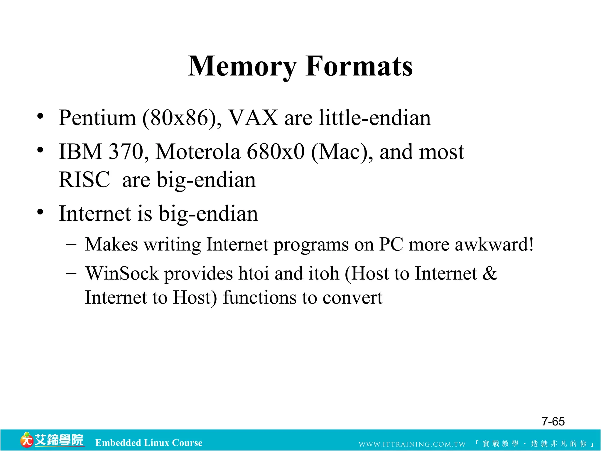 Memory Formats 
• Pentium (80x86), VAX are little-endian 
• IBM 370, Moterola 680x0 (Mac), and most 
RISC are big-endian 
• Internet is big-endian 
– Makes writing Internet programs on PC more awkward! 
– WinSock provides htoi and itoh (Host to Internet & 
Internet to Host) functions to convert 
Embedded Linux Course 
7-65 
 