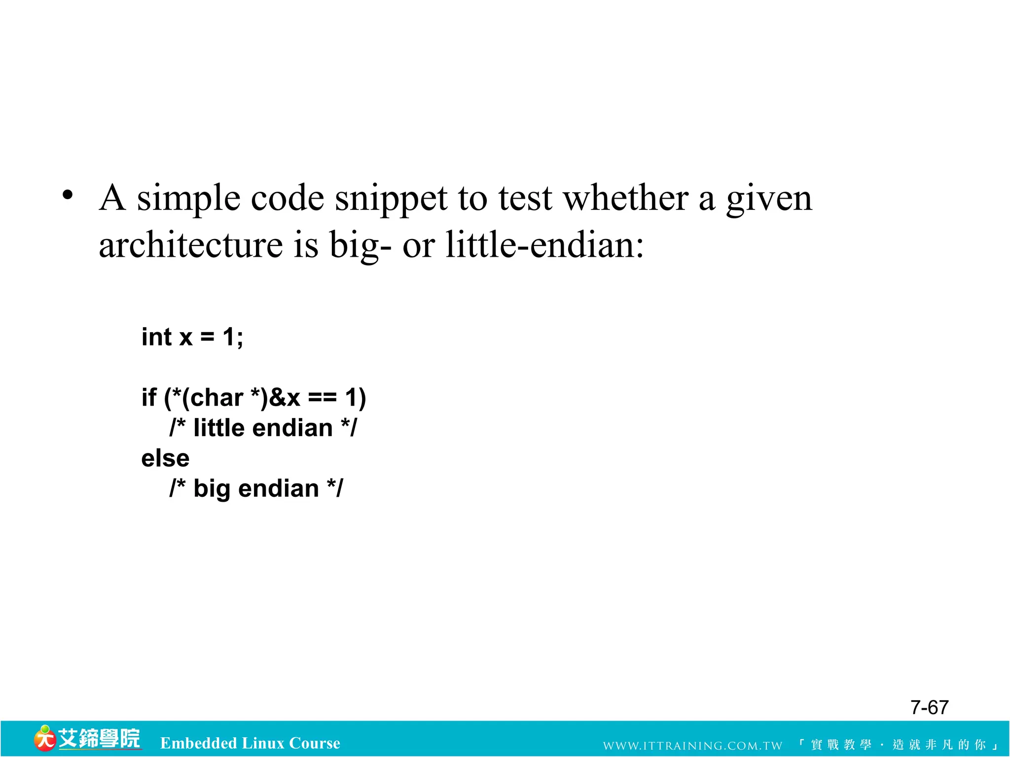 • A simple code snippet to test whether a given 
architecture is big- or little-endian: 
int x = 1; 
if (*(char *)&x == 1) 
/* little endian */ 
else 
/* big endian */ 
Embedded Linux Course 
7-67 
 