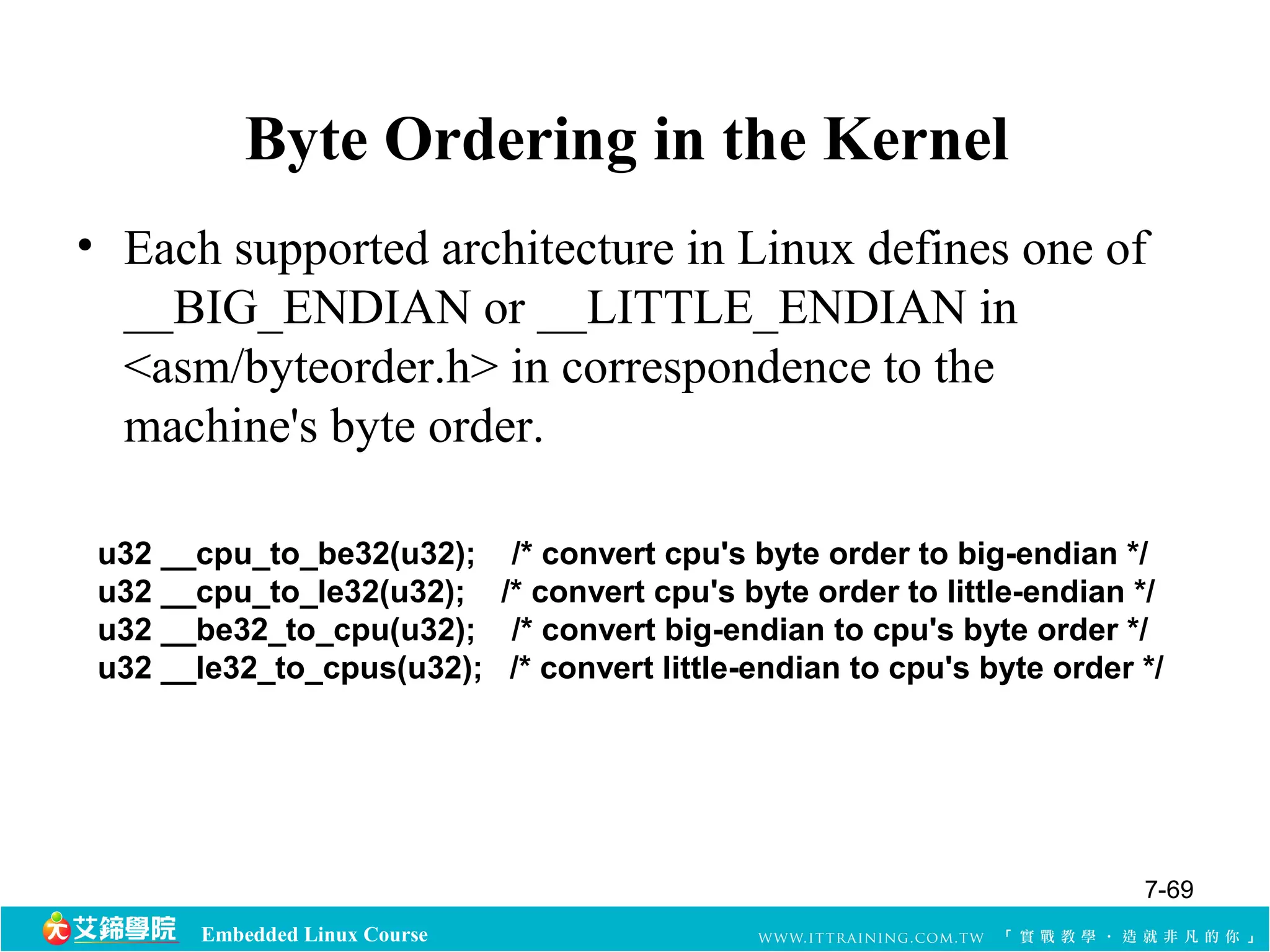 Byte Ordering in the Kernel 
• Each supported architecture in Linux defines one of 
__BIG_ENDIAN or __LITTLE_ENDIAN in 
<asm/byteorder.h> in correspondence to the 
machine's byte order. 
u32 __cpu_to_be32(u32); /* convert cpu's byte order to big-endian */ 
u32 __cpu_to_le32(u32); /* convert cpu's byte order to little-endian */ 
u32 __be32_to_cpu(u32); /* convert big-endian to cpu's byte order */ 
u32 __le32_to_cpus(u32); /* convert little-endian to cpu's byte order */ 
Embedded Linux Course 
7-69 
 