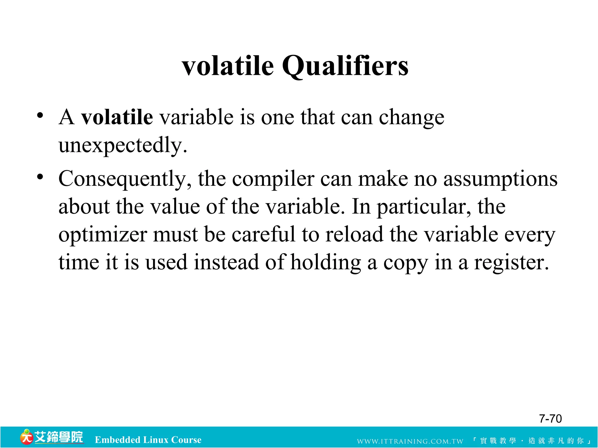 volatile Qualifiers 
• A volatile variable is one that can change 
unexpectedly. 
• Consequently, the compiler can make no assumptions 
about the value of the variable. In particular, the 
optimizer must be careful to reload the variable every 
time it is used instead of holding a copy in a register. 
Embedded Linux Course 
7-70 
 