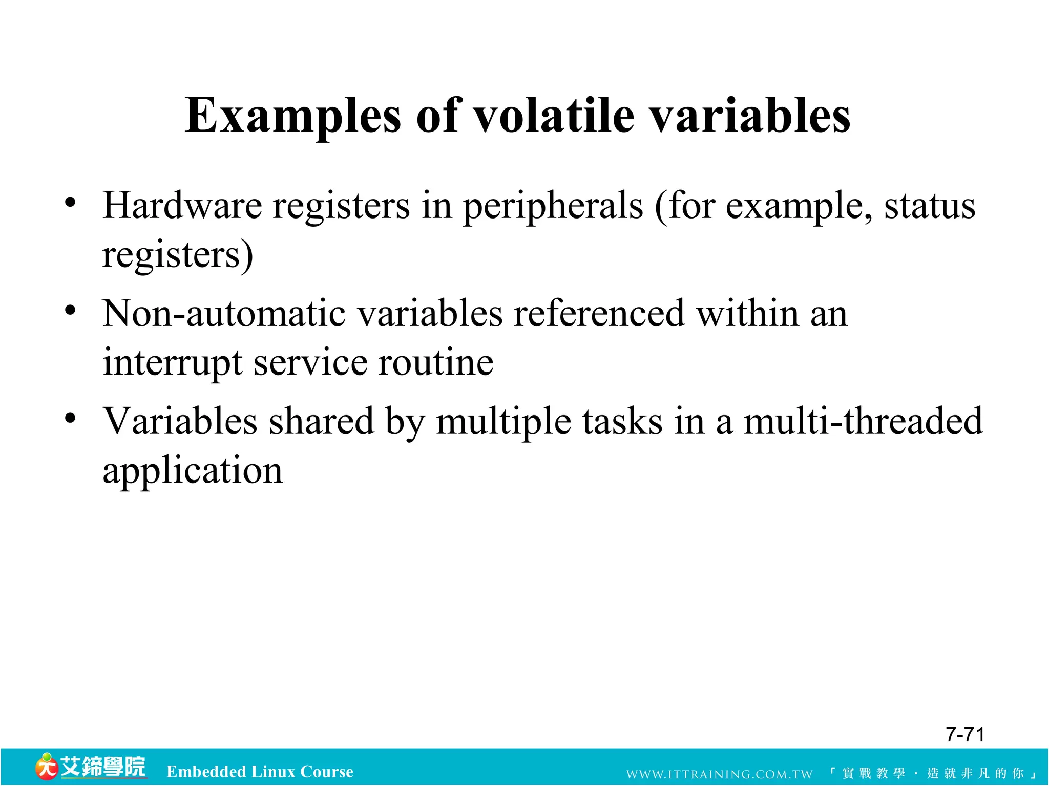 Examples of volatile variables 
• Hardware registers in peripherals (for example, status 
registers) 
• Non-automatic variables referenced within an 
interrupt service routine 
• Variables shared by multiple tasks in a multi-threaded 
application 
Embedded Linux Course 
7-71 
 