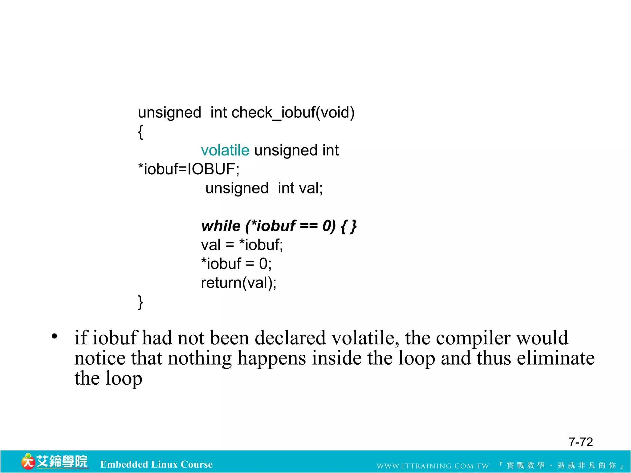 unsigned int check_iobuf(void) 
{ 
volatile unsigned int 
*iobuf=IOBUF; 
unsigned int val; 
while (*iobuf == 0) { } 
val = *iobuf; 
*iobuf = 0; 
return(val); 
} 
• if iobuf had not been declared volatile, the compiler would 
notice that nothing happens inside the loop and thus eliminate 
the loop 
Embedded Linux Course 
7-72 
 