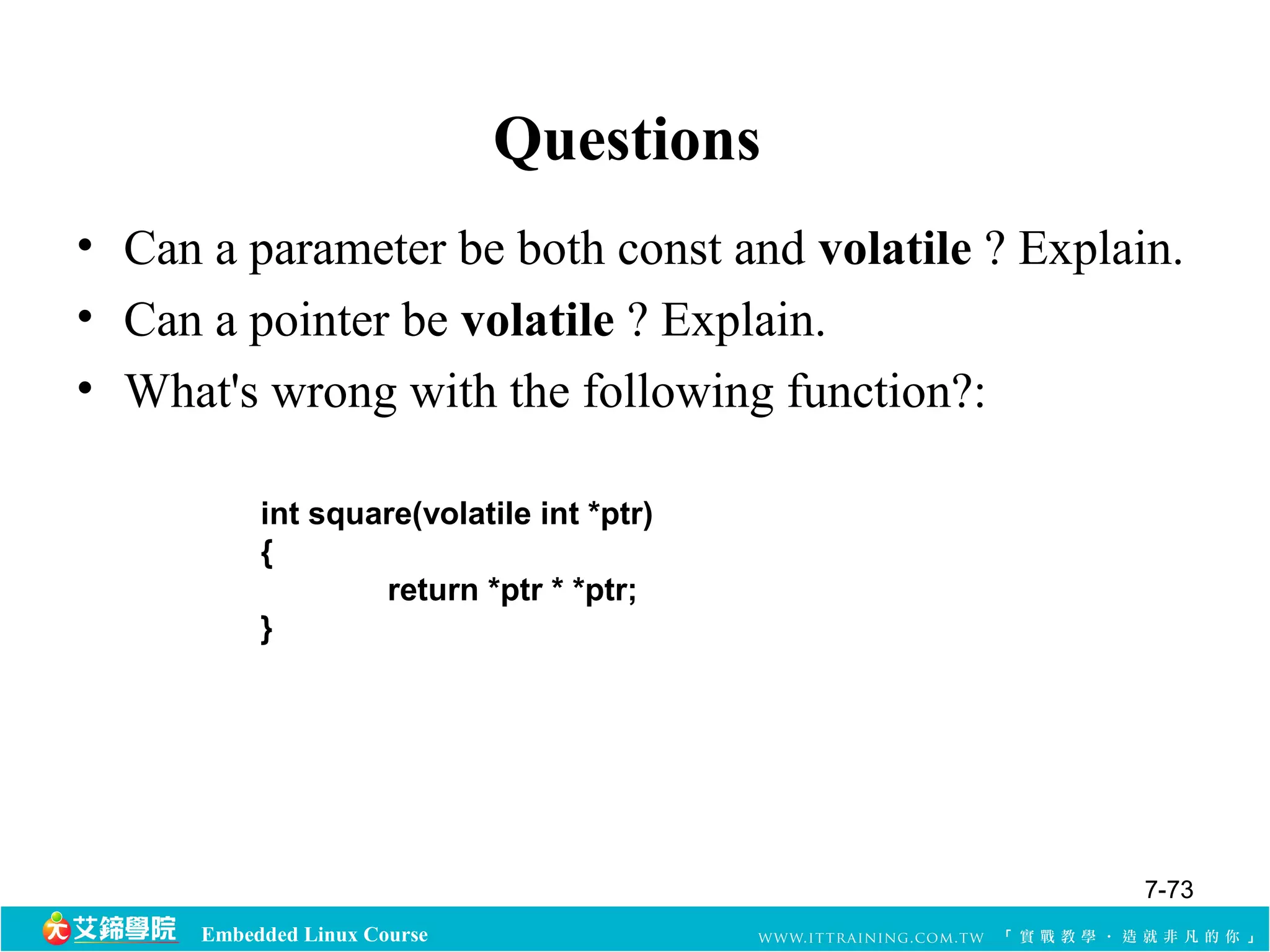 Embedded Linux Course 
Questions 
• Can a parameter be both const and volatile ? Explain. 
• Can a pointer be volatile ? Explain. 
• What's wrong with the following function?: 
int square(volatile int *ptr) 
{ 
return *ptr * *ptr; 
} 
7-73 
 