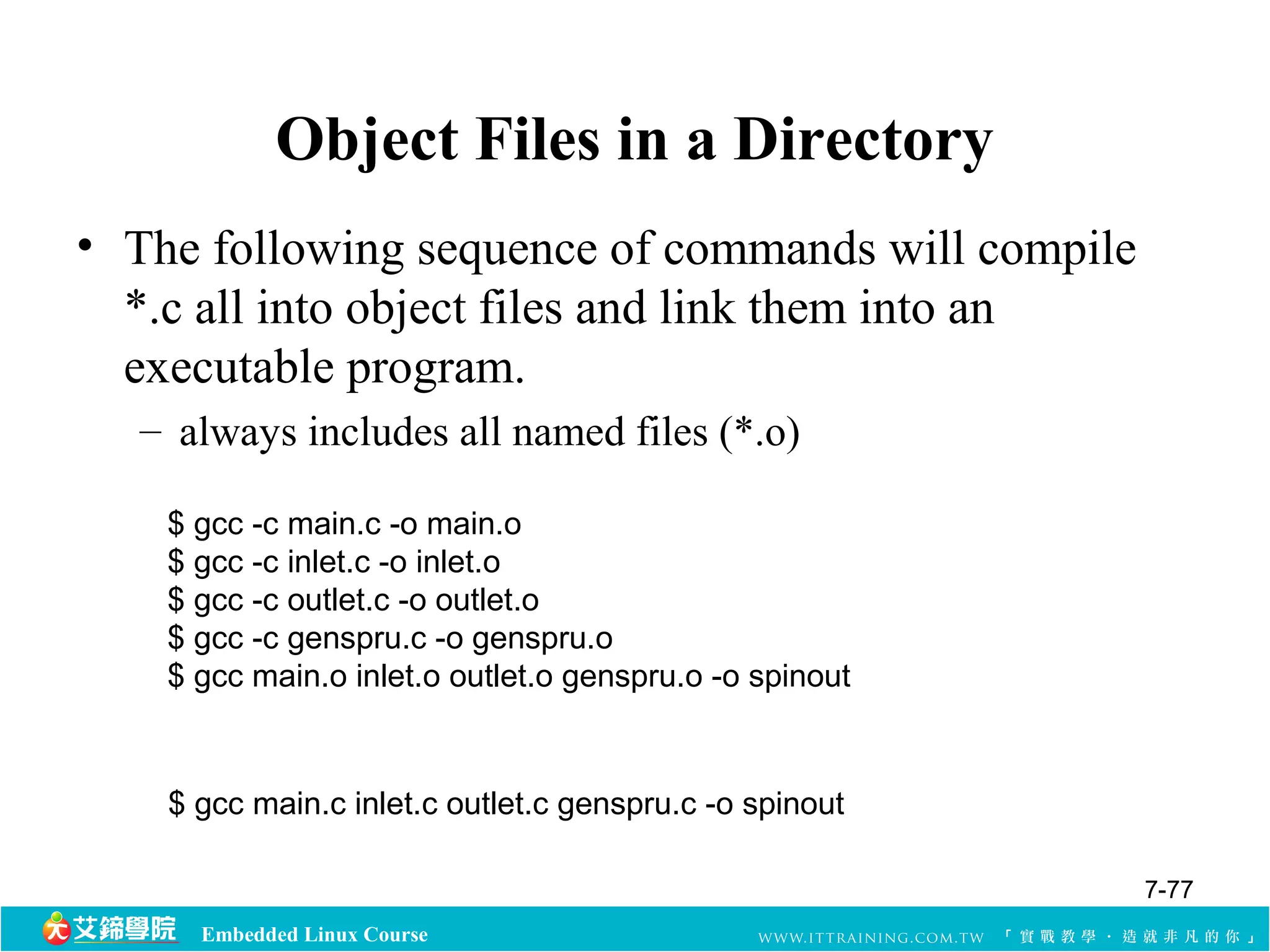 Object Files in a Directory 
• The following sequence of commands will compile 
*.c all into object files and link them into an 
executable program. 
– always includes all named files (*.o) 
$ gcc -c main.c -o main.o 
$ gcc -c inlet.c -o inlet.o 
$ gcc -c outlet.c -o outlet.o 
$ gcc -c genspru.c -o genspru.o 
$ gcc main.o inlet.o outlet.o genspru.o -o spinout 
$ gcc main.c inlet.c outlet.c genspru.c -o spinout 
Embedded Linux Course 
7-77 
 
