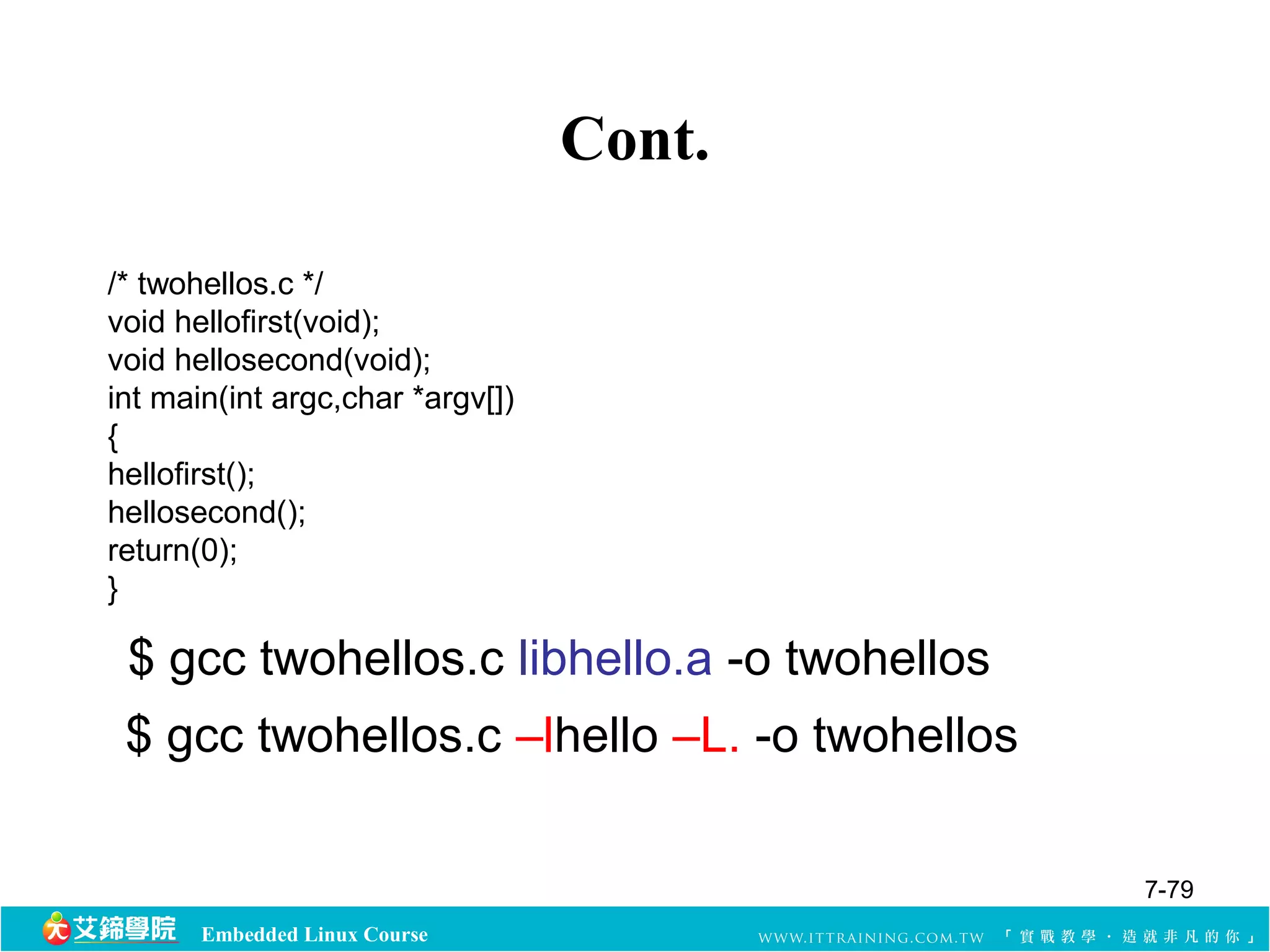 $ gcc twohellos.c libhello.a -o twohellos 
Embedded Linux Course 
Cont. 
/* twohellos.c */ 
void hellofirst(void); 
void hellosecond(void); 
int main(int argc,char *argv[]) 
{ 
hellofirst(); 
hellosecond(); 
return(0); 
} 
$ gcc twohellos.c –lhello –L. -o twohellos 
7-79 
 