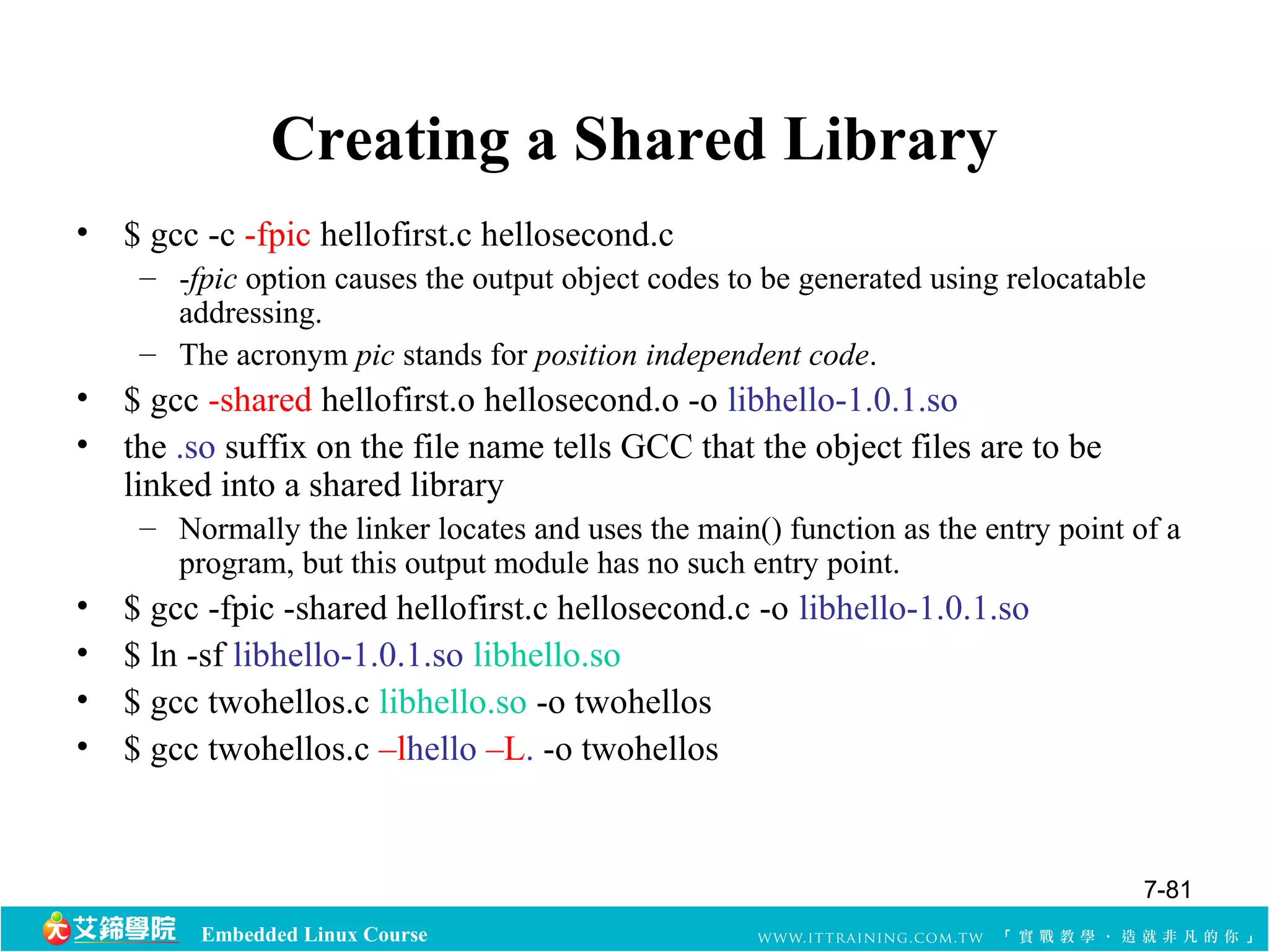 Creating a Shared Library 
• $ gcc -c -fpic hellofirst.c hellosecond.c 
– -fpic option causes the output object codes to be generated using relocatable 
addressing. 
– The acronym pic stands for position independent code. 
• $ gcc -shared hellofirst.o hellosecond.o -o libhello-1.0.1.so 
• the .so suffix on the file name tells GCC that the object files are to be 
linked into a shared library 
– Normally the linker locates and uses the main() function as the entry point of a 
program, but this output module has no such entry point. 
• $ gcc -fpic -shared hellofirst.c hellosecond.c -o libhello-1.0.1.so 
• $ ln -sf libhello-1.0.1.so libhello.so 
• $ gcc twohellos.c libhello.so -o twohellos 
• $ gcc twohellos.c –lhello –L. -o twohellos 
Embedded Linux Course 
7-81 
 