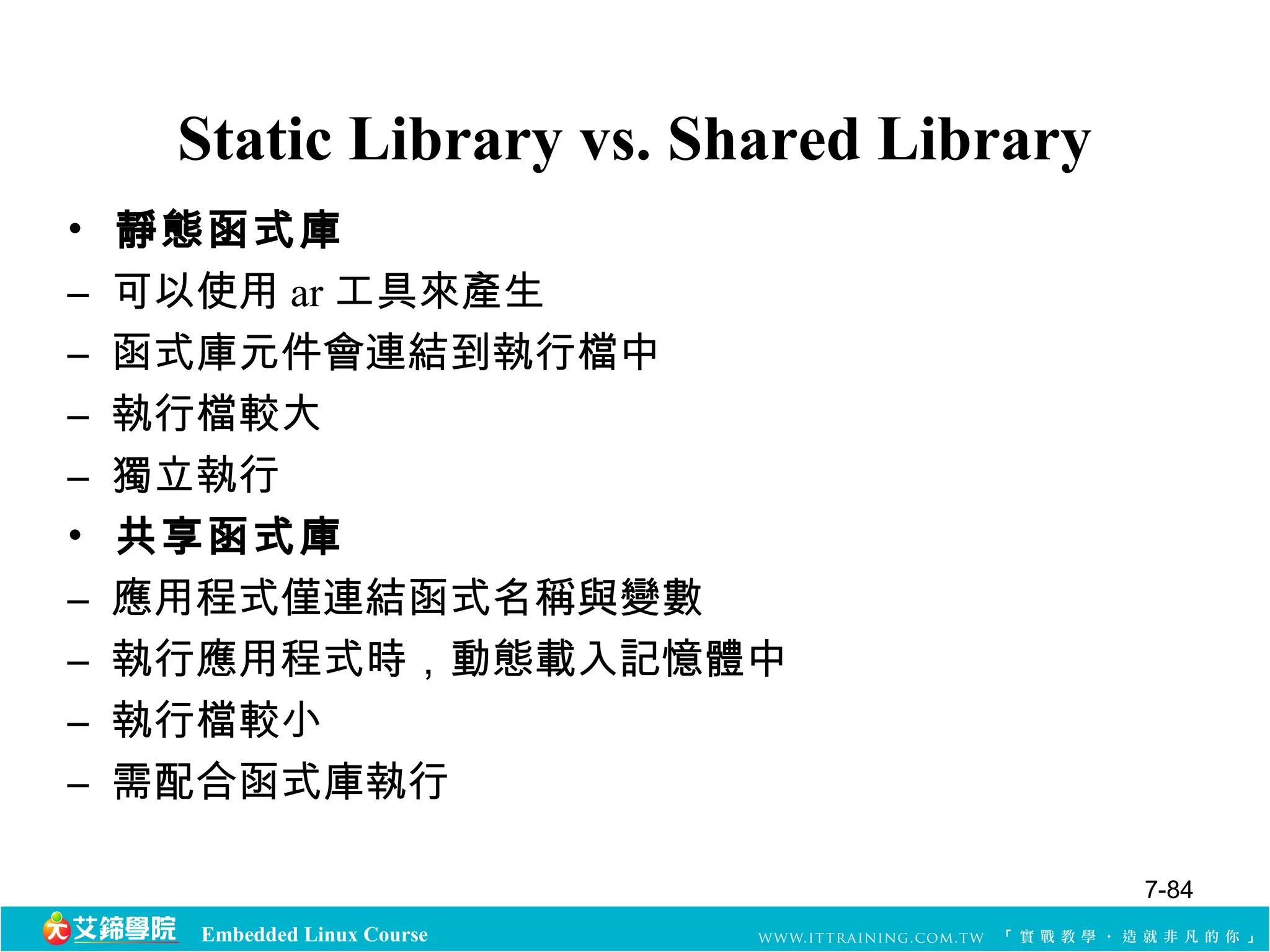 Static Library vs. Shared Library 
• 靜態函式庫 
– 可以使用ar工具來產生 
– 函式庫元件會連結到執行檔中 
– 執行檔較大 
– 獨立執行 
• 共享函式庫 
– 應用程式僅連結函式名稱與變數 
– 執行應用程式時，動態載入記憶體中 
– 執行檔較小 
– 需配合函式庫執行 
Embedded Linux Course 
7-84 
 