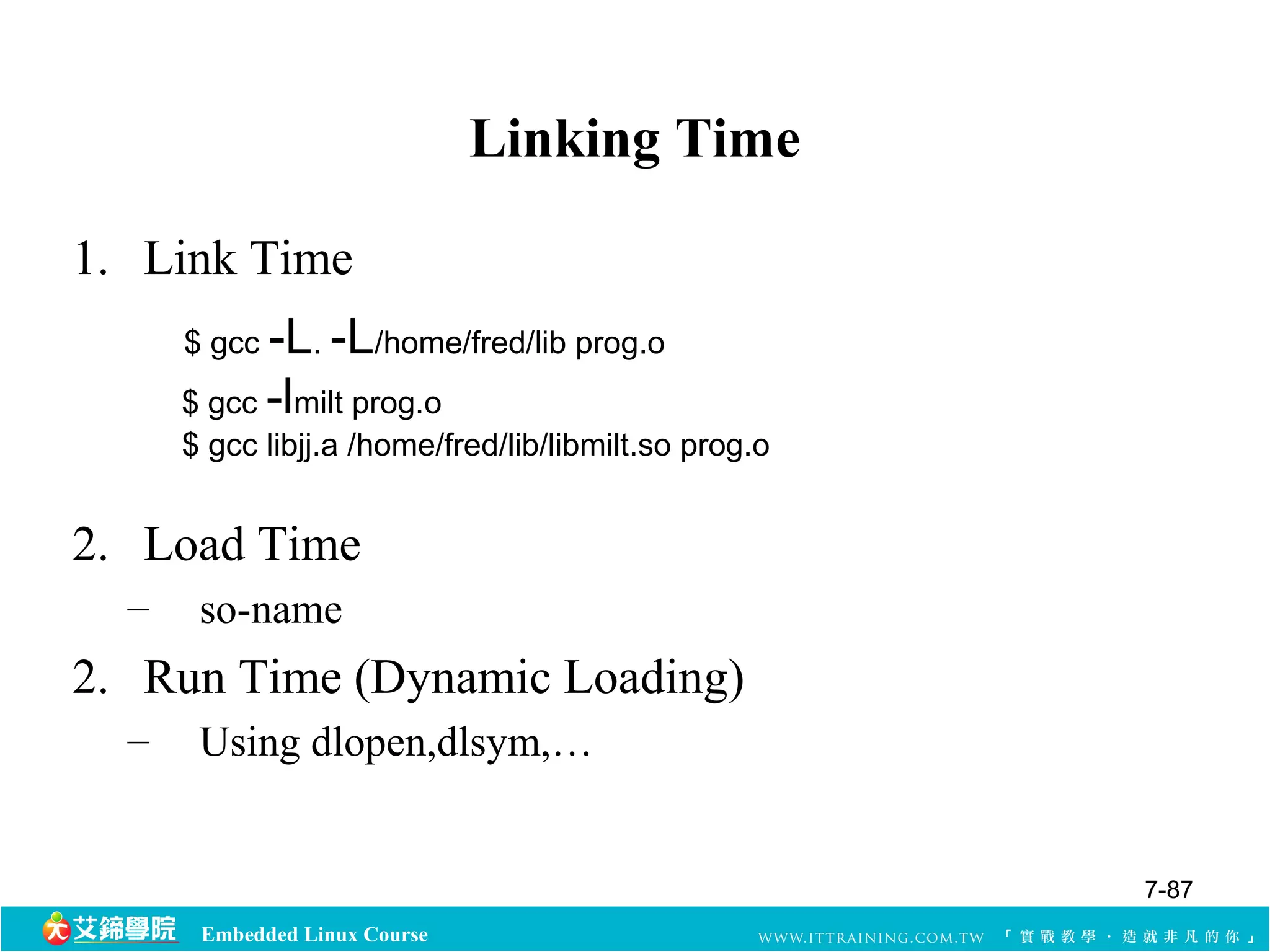 $ gcc -L. -L/home/fred/lib prog.o 
$ gcc -lmilt prog.o 
$ gcc libjj.a /home/fred/lib/libmilt.so prog.o 
Embedded Linux Course 
Linking Time 
1. Link Time 
2. Load Time 
– so-name 
2. Run Time (Dynamic Loading) 
– Using dlopen,dlsym,… 
7-87 
 