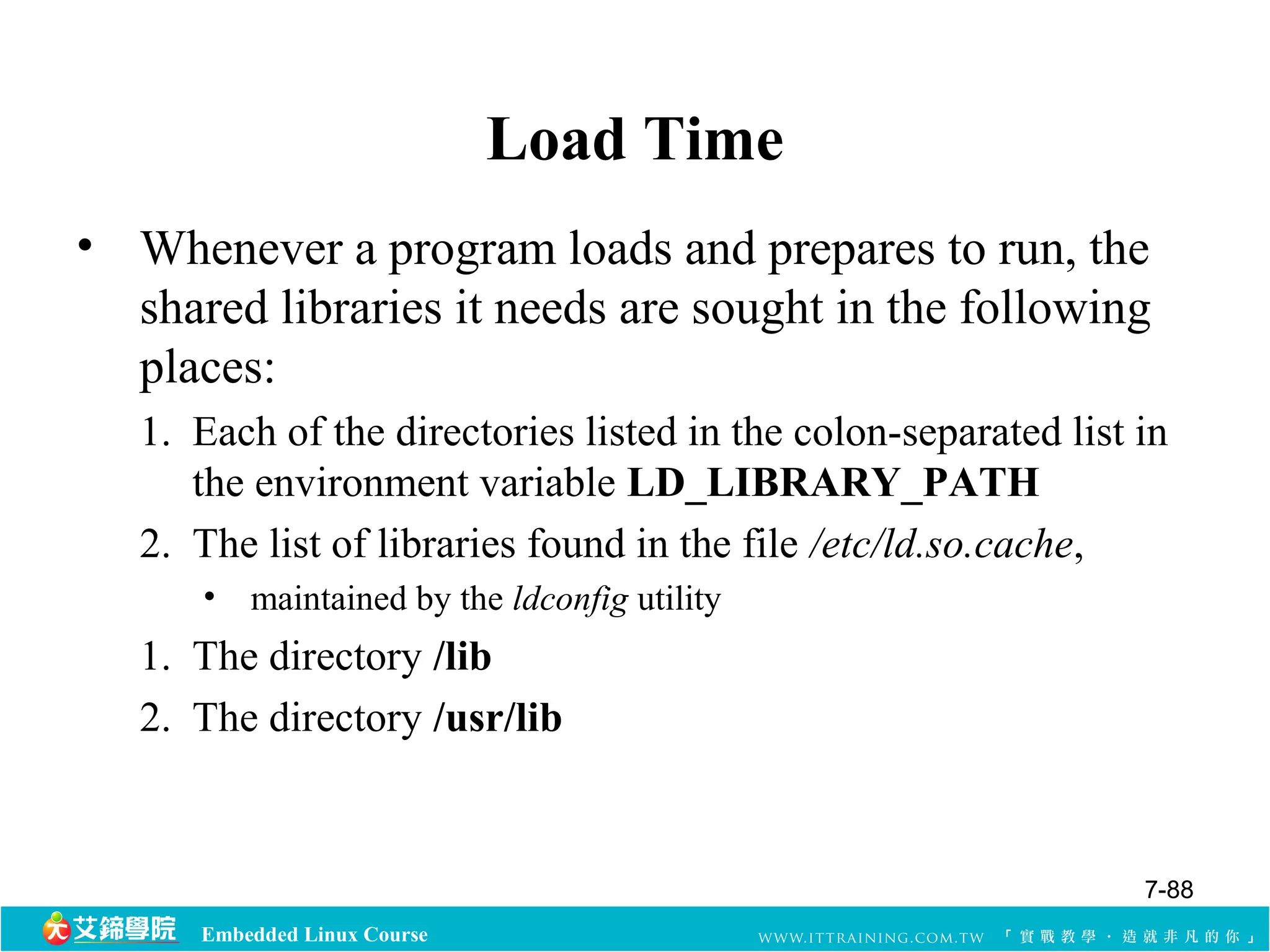 Embedded Linux Course 
Load Time 
• Whenever a program loads and prepares to run, the 
shared libraries it needs are sought in the following 
places: 
1. Each of the directories listed in the colon-separated list in 
the environment variable LD_LIBRARY_PATH 
2. The list of libraries found in the file /etc/ld.so.cache, 
• maintained by the ldconfig utility 
1. The directory /lib 
2. The directory /usr/lib 
7-88 
 
