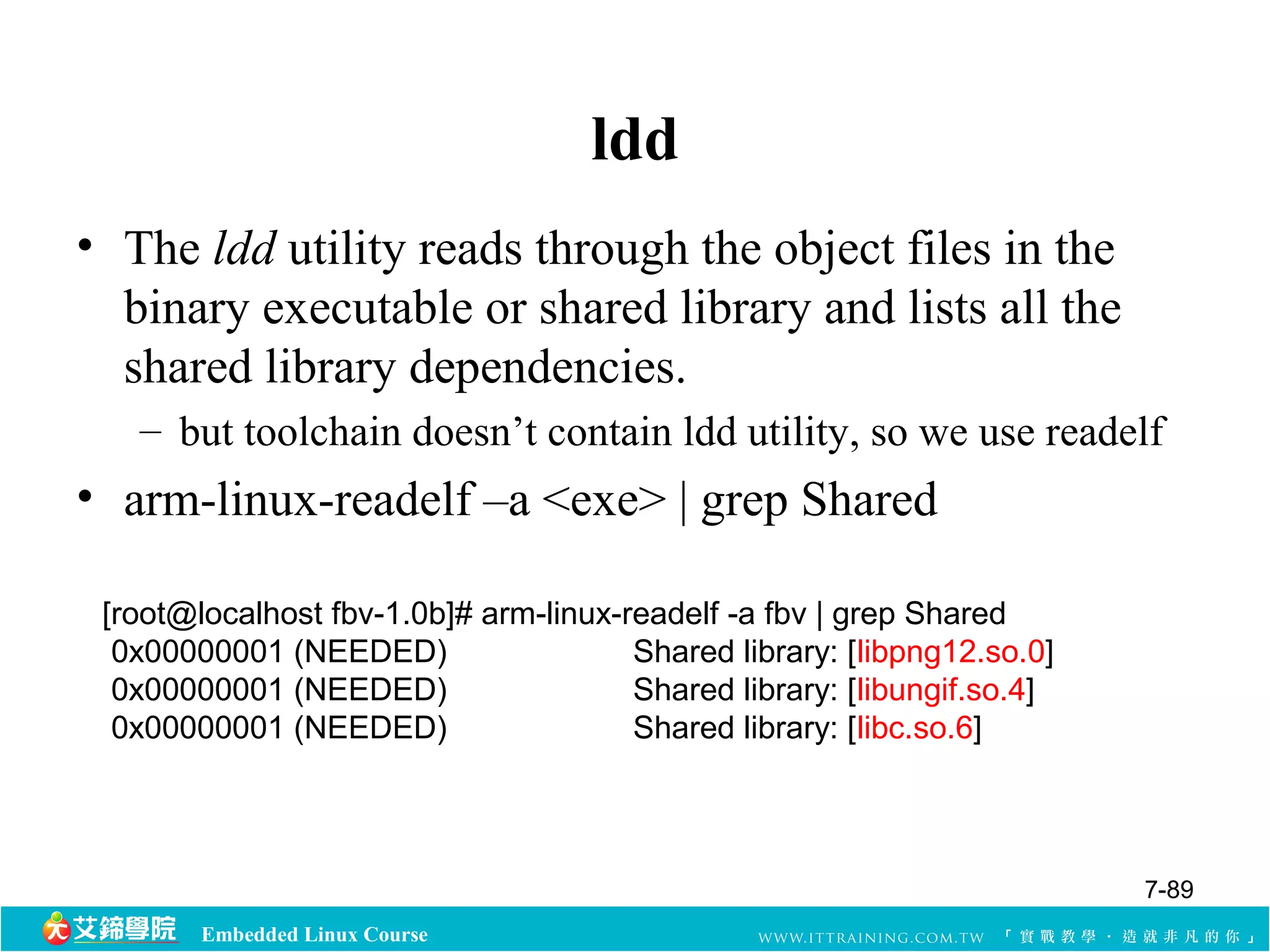 Embedded Linux Course 
ldd 
• The ldd utility reads through the object files in the 
binary executable or shared library and lists all the 
shared library dependencies. 
– but toolchain doesn’t contain ldd utility, so we use readelf 
• arm-linux-readelf –a <exe> | grep Shared 
[root@localhost fbv-1.0b]# arm-linux-readelf -a fbv | grep Shared 
0x00000001 (NEEDED) Shared library: [libpng12.so.0] 
0x00000001 (NEEDED) Shared library: [libungif.so.4] 
0x00000001 (NEEDED) Shared library: [libc.so.6] 
7-89 
 