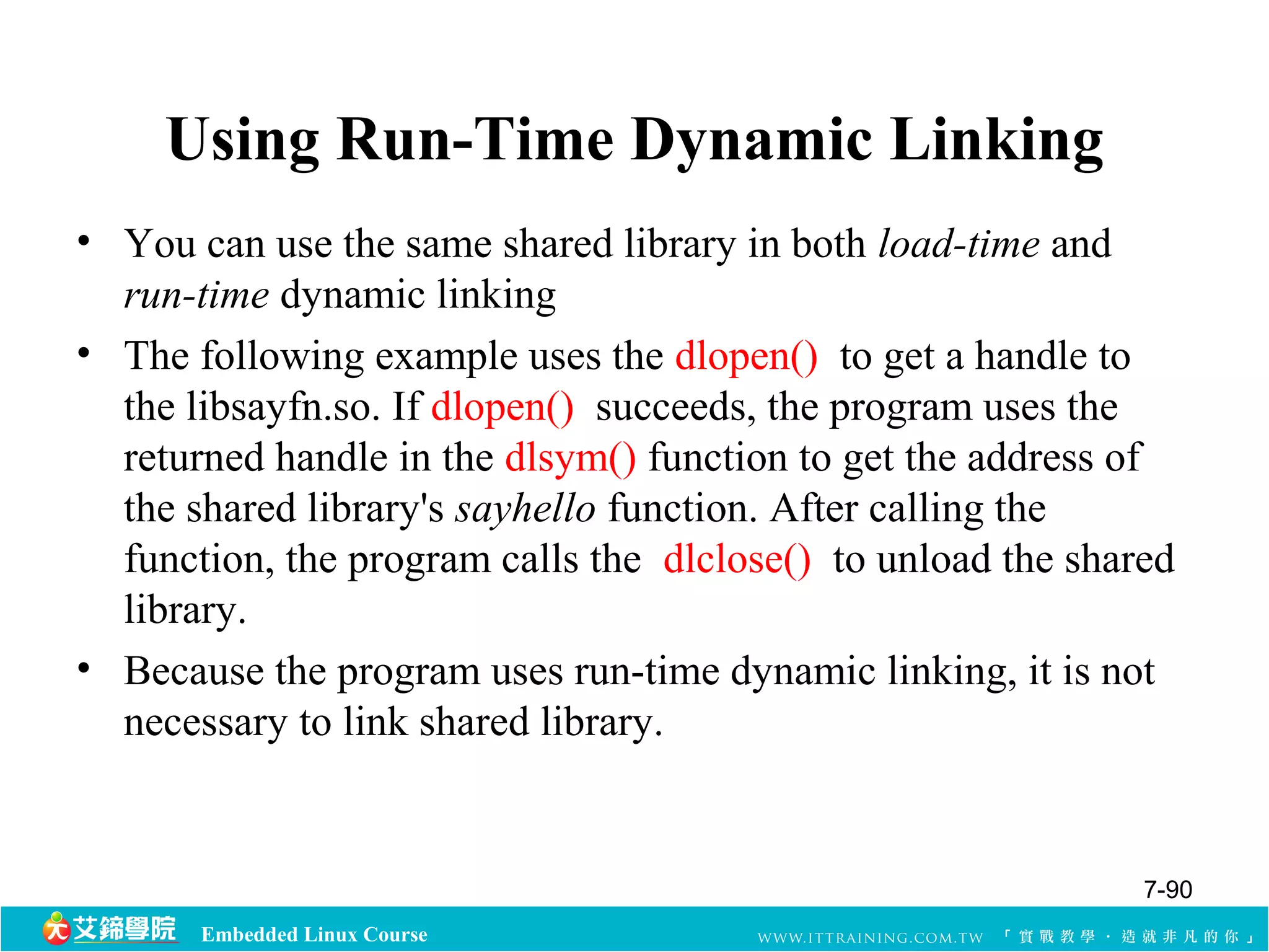 Using Run-Time Dynamic Linking 
• You can use the same shared library in both load-time and 
run-time dynamic linking 
• The following example uses the dlopen() to get a handle to 
the libsayfn.so. If dlopen() succeeds, the program uses the 
returned handle in the dlsym() function to get the address of 
the shared library's sayhello function. After calling the 
function, the program calls the dlclose() to unload the shared 
library. 
• Because the program uses run-time dynamic linking, it is not 
necessary to link shared library. 
Embedded Linux Course 
7-90 
 