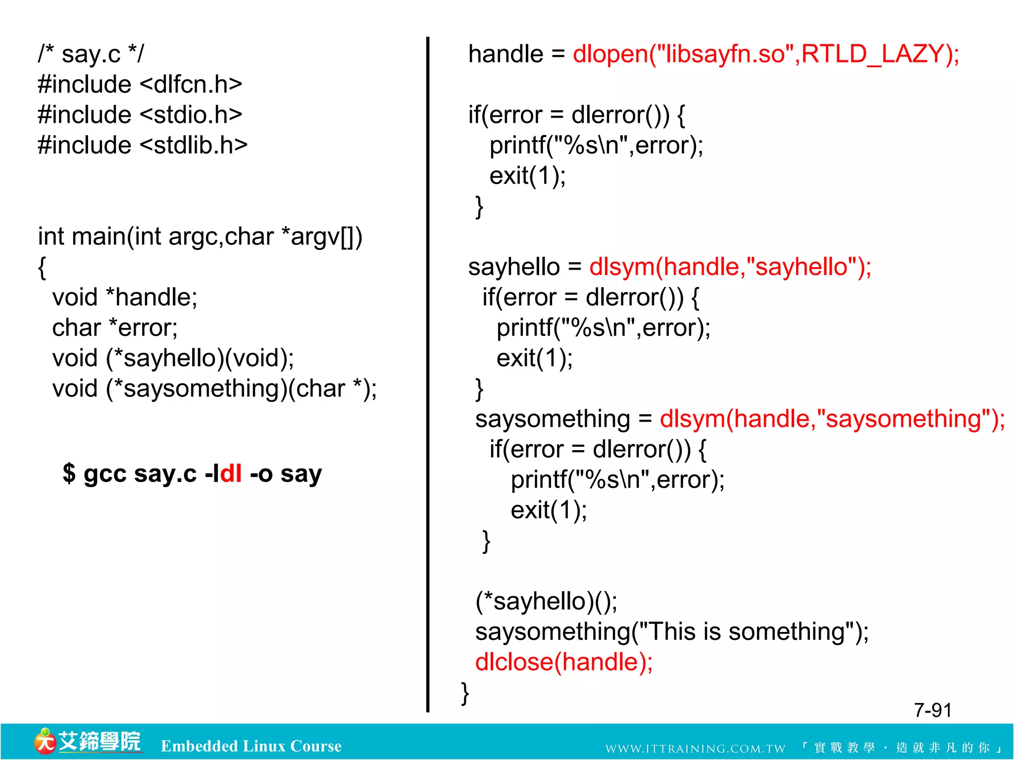 Embedded Linux Course 
handle = dlopen("libsayfn.so",RTLD_LAZY); 
if(error = dlerror()) { 
printf("%sn",error); 
exit(1); 
} 
sayhello = dlsym(handle,"sayhello"); 
if(error = dlerror()) { 
printf("%sn",error); 
exit(1); 
} 
saysomething = dlsym(handle,"saysomething"); 
if(error = dlerror()) { 
printf("%sn",error); 
exit(1); 
} 
(*sayhello)(); 
saysomething("This is something"); 
dlclose(handle); 
} 
/* say.c */ 
#include <dlfcn.h> 
#include <stdio.h> 
#include <stdlib.h> 
int main(int argc,char *argv[]) 
{ 
void *handle; 
char *error; 
void (*sayhello)(void); 
void (*saysomething)(char *); 
$ gcc say.c -ldl -o say 
7-91 
 