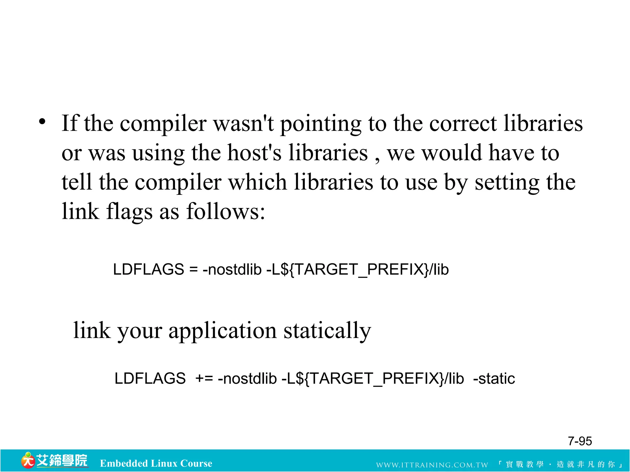 • If the compiler wasn't pointing to the correct libraries 
or was using the host's libraries , we would have to 
tell the compiler which libraries to use by setting the 
link flags as follows: 
LDFLAGS = -nostdlib -L${TARGET_PREFIX}/lib 
link your application statically 
LDFLAGS += -nostdlib -L${TARGET_PREFIX}/lib -static 
Embedded Linux Course 
7-95 
 