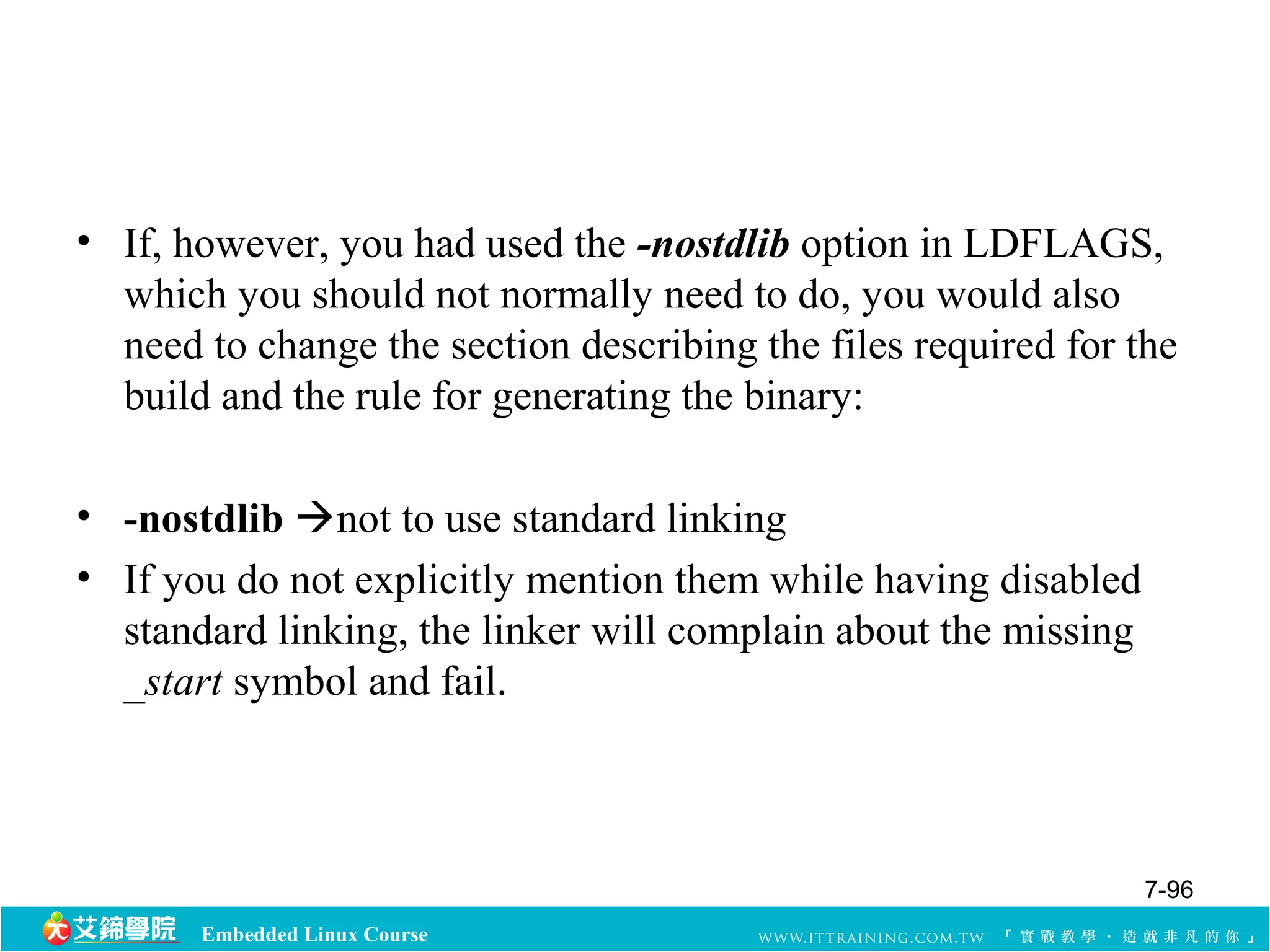 • If, however, you had used the -nostdlib option in LDFLAGS, 
which you should not normally need to do, you would also 
need to change the section describing the files required for the 
build and the rule for generating the binary: 
• -nostdlib not to use standard linking 
• If you do not explicitly mention them while having disabled 
standard linking, the linker will complain about the missing 
_start symbol and fail. 
Embedded Linux Course 
7-96 
 