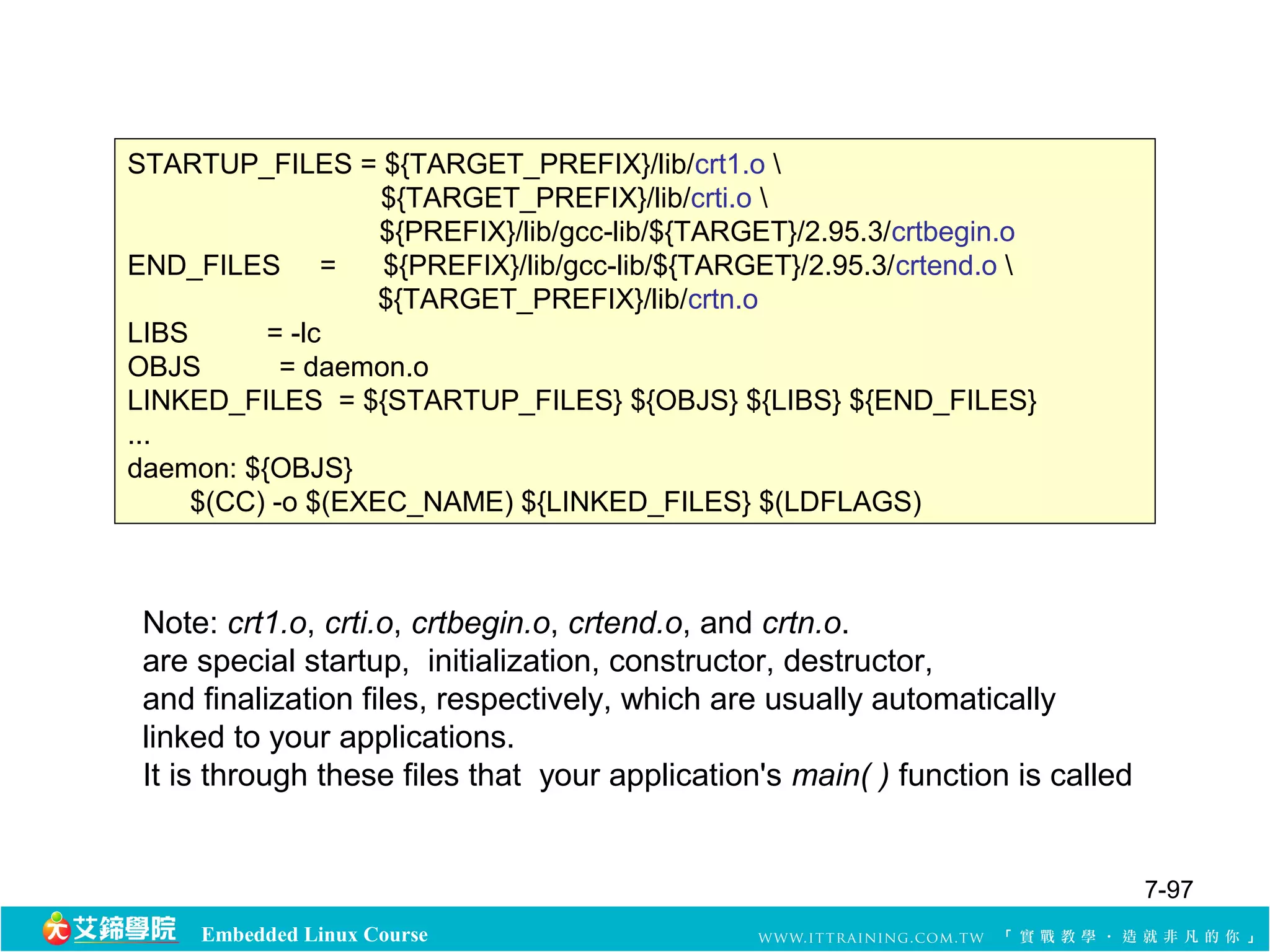STARTUP_FILES = ${TARGET_PREFIX}/lib/crt1.o  
${TARGET_PREFIX}/lib/crti.o  
${PREFIX}/lib/gcc-lib/${TARGET}/2.95.3/crtbegin.o 
END_FILES = ${PREFIX}/lib/gcc-lib/${TARGET}/2.95.3/crtend.o  
${TARGET_PREFIX}/lib/crtn.o 
LIBS = -lc 
OBJS = daemon.o 
LINKED_FILES = ${STARTUP_FILES} ${OBJS} ${LIBS} ${END_FILES} 
... 
daemon: ${OBJS} 
$(CC) -o $(EXEC_NAME) ${LINKED_FILES} $(LDFLAGS) 
Note: crt1.o, crti.o, crtbegin.o, crtend.o, and crtn.o. 
are special startup, initialization, constructor, destructor, 
and finalization files, respectively, which are usually automatically 
linked to your applications. 
It is through these files that your application's main( ) function is called 
Embedded Linux Course 
7-97 
 
