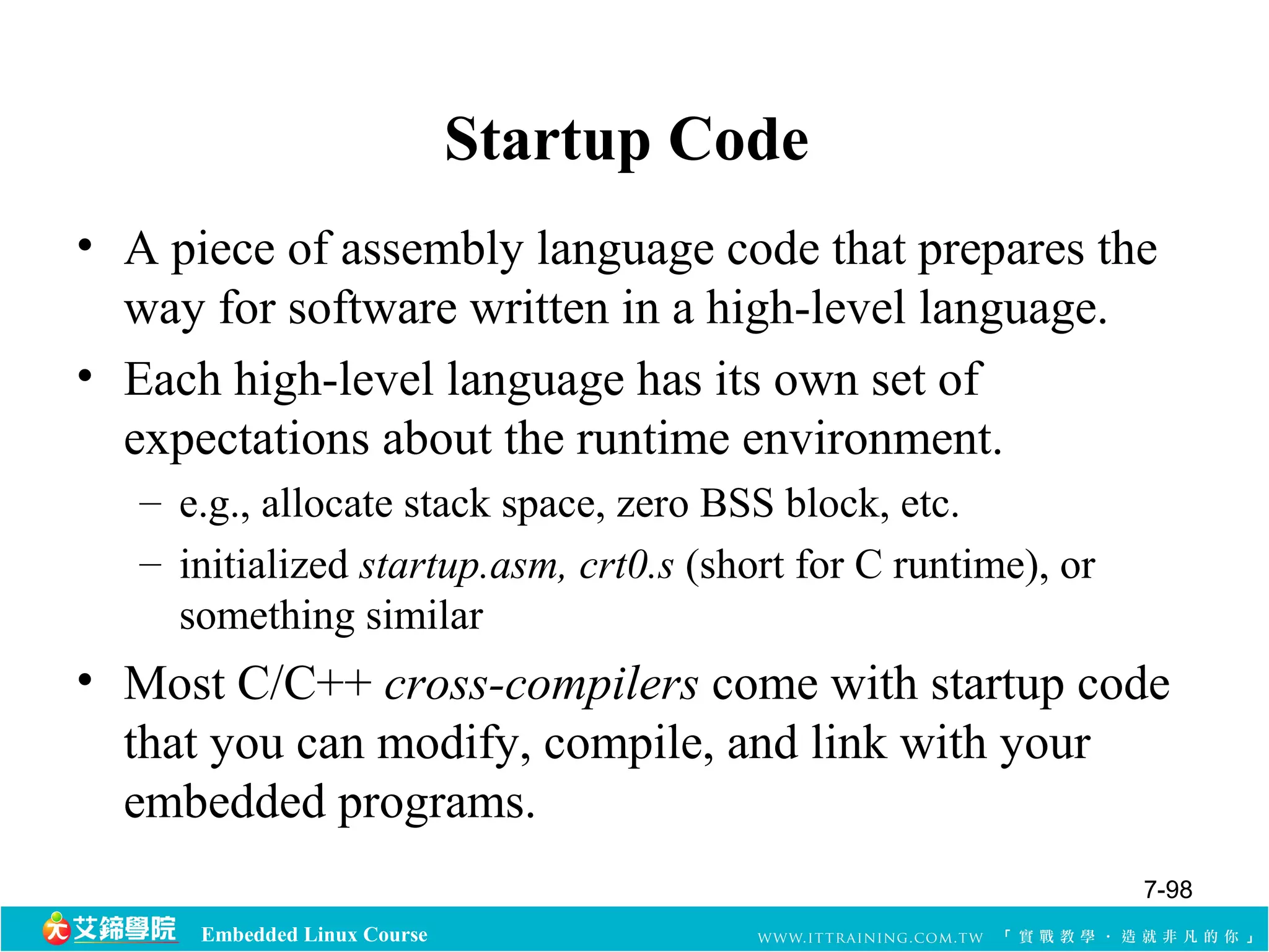 Embedded Linux Course 
Startup Code 
• A piece of assembly language code that prepares the 
way for software written in a high-level language. 
• Each high-level language has its own set of 
expectations about the runtime environment. 
– e.g., allocate stack space, zero BSS block, etc. 
– initialized startup.asm, crt0.s (short for C runtime), or 
something similar 
• Most C/C++ cross-compilers come with startup code 
that you can modify, compile, and link with your 
embedded programs. 
7-98 
 