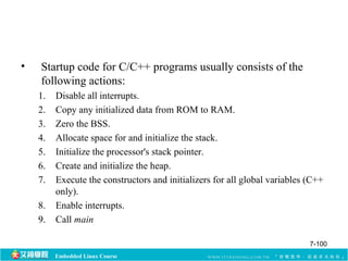 • Startup code for C/C++ programs usually consists of the 
following actions: 
1. Disable all interrupts. 
2. Copy any initialized data from ROM to RAM. 
3. Zero the BSS. 
4. Allocate space for and initialize the stack. 
5. Initialize the processor's stack pointer. 
6. Create and initialize the heap. 
7. Execute the constructors and initializers for all global variables (C++ 
only). 
8. Enable interrupts. 
9. Call main 
Embedded Linux Course 
7-100 
 