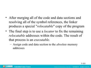 • After merging all of the code and data sections and 
resolving all of the symbol references, the linker 
produces a special "relocatable" copy of the program 
• The final step is to use a locator to fix the remaining 
relocatable addresses within the code. The result of 
that process is an executable. 
– Assign code and data section to the absolute memory 
addresses 
Embedded Linux Course 
7-101 
 