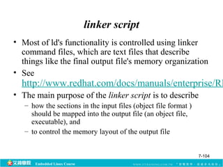 Embedded Linux Course 
linker script 
• Most of ld's functionality is controlled using linker 
command files, which are text files that describe 
things like the final output file's memory organization 
• See 
http://www.redhat.com/docs/manuals/enterprise/RHEL-• The main purpose of the linker script is to describe 
– how the sections in the input files (object file format ) 
should be mapped into the output file (an object file, 
executable), and 
– to control the memory layout of the output file 
7-104 
 