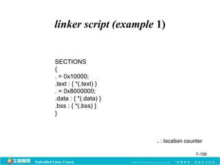 linker script (example 1) 
Embedded Linux Course 
. : location counter 
SECTIONS 
{. 
= 0x10000; 
.text : { *(.text) } 
. = 0x8000000; 
.data : { *(.data) } 
.bss : { *(.bss) } 
} 
7-106 
 