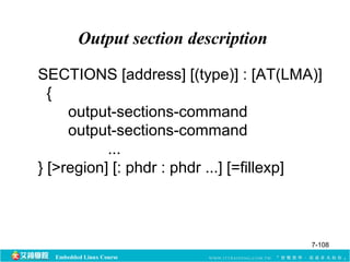 Output section description 
SECTIONS [address] [(type)] : [AT(LMA)] 
{ 
output-sections-command 
output-sections-command 
... 
} [>region] [: phdr : phdr ...] [=fillexp] 
Embedded Linux Course 
7-108 
 