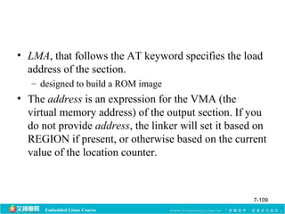 • LMA, that follows the AT keyword specifies the load 
address of the section. 
– designed to build a ROM image 
• The address is an expression for the VMA (the 
virtual memory address) of the output section. If you 
do not provide address, the linker will set it based on 
REGION if present, or otherwise based on the current 
value of the location counter. 
Embedded Linux Course 
7-109 
 