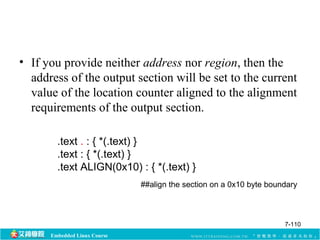 • If you provide neither address nor region, then the 
address of the output section will be set to the current 
value of the location counter aligned to the alignment 
requirements of the output section. 
.text . : { *(.text) } 
.text : { *(.text) } 
.text ALIGN(0x10) : { *(.text) } 
Embedded Linux Course 
##align the section on a 0x10 byte boundary 
7-110 
 