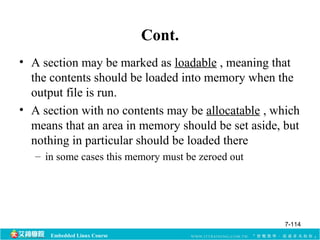 Embedded Linux Course 
Cont. 
• A section may be marked as loadable , meaning that 
the contents should be loaded into memory when the 
output file is run. 
• A section with no contents may be allocatable , which 
means that an area in memory should be set aside, but 
nothing in particular should be loaded there 
– in some cases this memory must be zeroed out 
7-114 
 