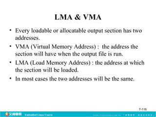 Embedded Linux Course 
LMA & VMA 
• Every loadable or allocatable output section has two 
addresses. 
• VMA (Virtual Memory Address) : the address the 
section will have when the output file is run. 
• LMA (Load Memory Address) : the address at which 
the section will be loaded. 
• In most cases the two addresses will be the same. 
7-116 
 