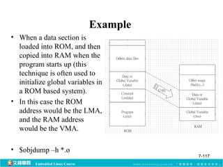 Embedded Linux Course 
Example 
• When a data section is 
loaded into ROM, and then 
copied into RAM when the 
program starts up (this 
technique is often used to 
initialize global variables in 
a ROM based system). 
• In this case the ROM 
address would be the LMA, 
and the RAM address 
would be the VMA. 
• $objdump –h *.o 
7-117 
 