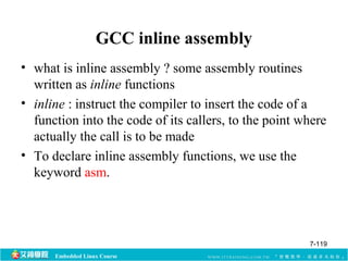 GCC inline assembly 
• what is inline assembly ? some assembly routines 
written as inline functions 
• inline : instruct the compiler to insert the code of a 
function into the code of its callers, to the point where 
actually the call is to be made 
• To declare inline assembly functions, we use the 
keyword asm. 
Embedded Linux Course 
7-119 
 