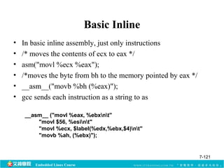 Embedded Linux Course 
Basic Inline 
• In basic inline assembly, just only instructions 
• /* moves the contents of ecx to eax */ 
• asm("movl %ecx %eax"); 
• /*moves the byte from bh to the memory pointed by eax */ 
• __asm__("movb %bh (%eax)"); 
• gcc sends each instruction as a string to as 
__asm__ ("movl %eax, %ebxnt" 
"movl $56, %esint" 
"movl %ecx, $label(%edx,%ebx,$4)nt" 
"movb %ah, (%ebx)"); 
7-121 
 