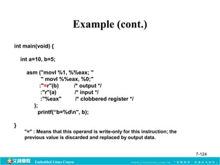 Example (cont.) 
int main(void) { 
int a=10, b=5; 
asm ("movl %1, %%eax; " 
" movl %%eax, %0;" 
:"=r"(b) /* output */ 
:"r"(a) /* input */ 
:"%eax" /* clobbered register */ 
); 
printf(“b=%dn", b); 
Embedded Linux Course 
} 
"=" : Means that this operand is write-only for this instruction; the 
previous value is discarded and replaced by output data. 
7-124 
 