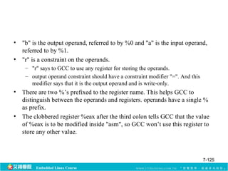 • "b" is the output operand, referred to by %0 and "a" is the input operand, 
referred to by %1. 
• "r" is a constraint on the operands. 
– "r" says to GCC to use any register for storing the operands. 
– output operand constraint should have a constraint modifier "=". And this 
modifier says that it is the output operand and is write-only. 
• There are two %’s prefixed to the register name. This helps GCC to 
distinguish between the operands and registers. operands have a single % 
as prefix. 
• The clobbered register %eax after the third colon tells GCC that the value 
of %eax is to be modified inside "asm", so GCC won’t use this register to 
store any other value. 
Embedded Linux Course 
7-125 
 