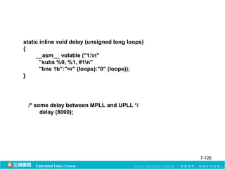 static inline void delay (unsigned long loops) 
{ 
__asm__ volatile ("1:n" 
"subs %0, %1, #1n" 
"bne 1b":"=r" (loops):"0" (loops)); 
Embedded Linux Course 
} 
/* some delay between MPLL and UPLL */ 
delay (8000); 
7-126 
 